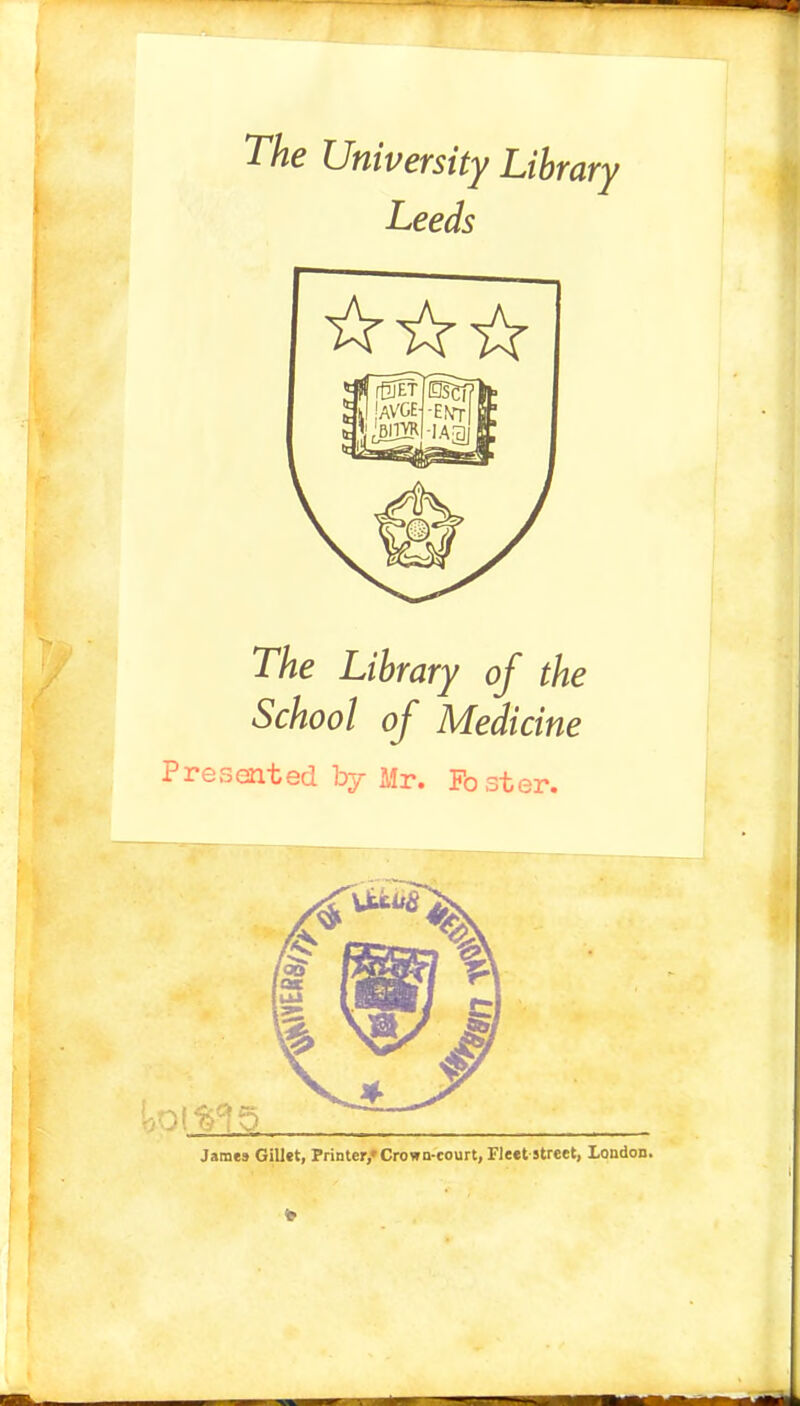 The University Library Leeds The Library of the School of Medicine Presented by Mr. Foster. James Gillet, Printer/ Crown-court, Fleet street, London.