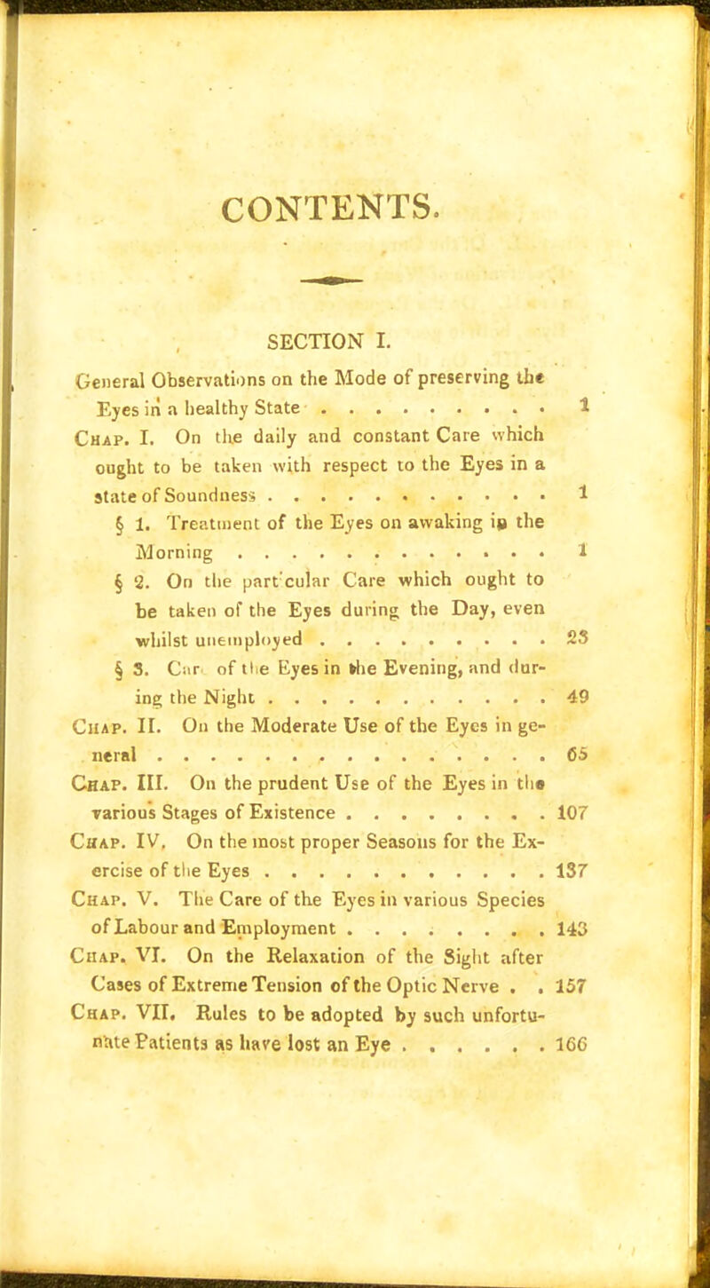 CONTENTS. SECTION I. General Observations on the Mode of preserving the Eyes in a healthy State 1 Chap. I. On the daily and constant Care which ought to be taken with respect to the Eyes in a state of Soundness • 1 § 1. Treatment of the Eyes on awaking io the Morning 1' § 2. On the part:cular Care which ought to be taken of the Eyes during the Day, even whilst unemployed £3 § 3. Cur of tl.e Eyes in »he Evening, and dur- ing the Night 49 Chap. II. On the Moderate Use of the Eyes in ge- neral 6$ Chap. III. On the prudent Use of the Eyes in th« various Stages of Existence 107 Chap. IV. On the most proper Seasons for the Ex- ercise of the Eyes 137 Chap. V. The Care of the Eyes in various Species of Labour and Employment ........ 143 Chap. VI. On the Relaxation of the Sight after Cases of Extreme Tension of the Optic Nerve . . 157 Chap. VII. Rules to be adopted by such unfortu- nate Patients as have lost an Eye 16C