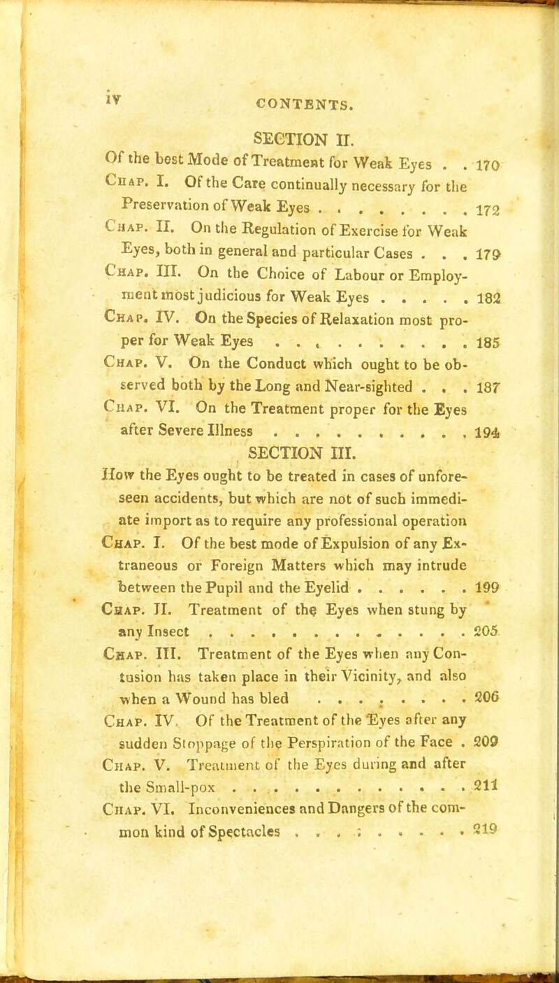 CONTENTS. SECTION II. Of the best Mode of Treatment for Weak Eyes . .170 Chap. I. Of the Care continually necessary for the Preservation of Weak Eyes 172 Chap. II. On the Regulation of Exercise for Weak Eyes, both in general and particular Cases . . .179 Chap. III. On the Choice of Labour or Employ- ment most judicious for Weak Eyes 182 Chap. IV. On the Species of Relaxation most pro- per for Weak Eyes 185 Chap. V. On the Conduct which ought to be ob- served both by the Long and Near-sighted . . .187 Chap. VI. On the Treatment proper for the Eyes after Severe Illness 194, SECTION III. How the Eyes ought to be treated in cases of unfore- seen accidents, but which are not of such immedi- ate import as to require any professional operation Chap. I. Of the best mode of Expulsion of any Ex- traneous or Foreign Matters which may intrude between the Pupil and the Eyelid 199 Chap. II. Treatment of the; Eyes when stung by any Insect 205 Chap. III. Treatment of the Eyes when any Con- tusion has taken place in their Vicinity, and also when a Wound has bled ........ 206 Chap. IV. Of the Treatment of the Eyes after any sudden Stoppage of the Perspiration of the Face . 209 Chap. V. Treatment of the Eyes during and after the Small-pox .... 211 Chap. VI. Inconveniences and Dangers of the com- mon kind of Spectacles . . . ; 219