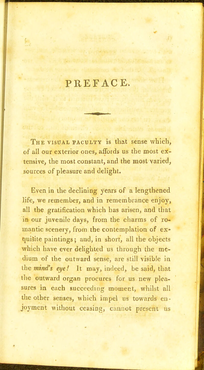 PREFACE. The visual faculty is that sense which, of all our exterior ones, affords us the most ex- tensive, the most constant, and the most varied, sources of pleasure and delight. Even in the declining years of a lengthened life, we remember, and in remembrance enjoy, all the gratification which has arisen, and that in our juvenile days, from the charms of ro- mantic scenery, from the contemplation of ex- quisite paintings; and, in short, all the objects which have ever delighted us through the me- dium of the outward sense, are still visible in the mind's eye! It may, indeed, be said, that the outward organ procures for us new plea- sures in each succeeding moment, whilst all the other senses, which impel us towards en- joyment without eeasina, cannot present us