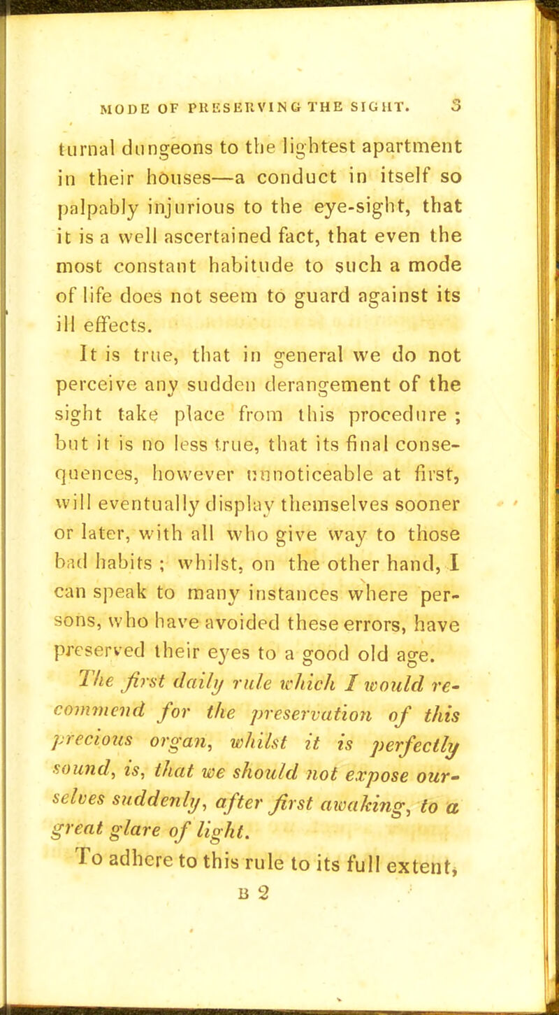 turnal dungeons to the lightest apartment in their houses—a conduct in itself so palpably injurious to the eye-sight, that it is a well ascertained fact, that even the most constant habitude to such a mode of life does not seem to guard against its ill effects. It is true, that in general we do not perceive any sudden derangement of the sight take place from this procedure ; but it is no less true, that its final conse- quences, however nnnoticeable at first, will eventually display themselves sooner or later, with all who give way to those bad habits ; whilst, on the other hand, I can speak to many instances where per- sons, who have avoided these errors, have preserved their eyes to a good old age. The first daily rule winch I would re- commend for the preservation of this precious organ, whilst it is perfectly sound, is, that we should not expose our- selves suddenly, after first aivaking, to a great glare of light. To adhere to this rule to its full extent*