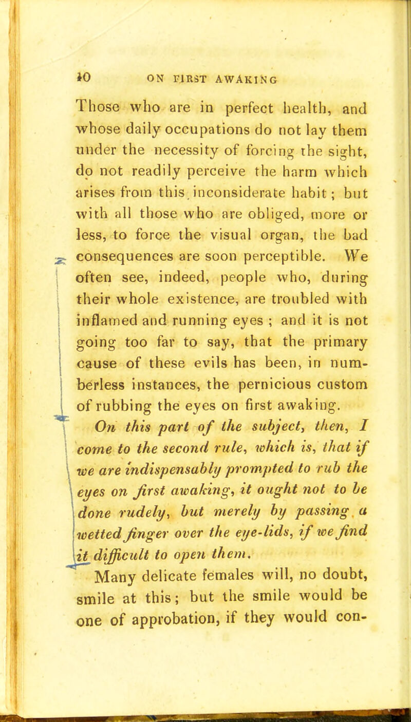 Those who are in perfect health, and whose daily occupations do not lay them under the necessity of forcing the sight, do not readily perceive the harm which arises from this, inconsiderate habit; but with all those who are obliged, more or less, to force the visual organ, the bad consequences are soon perceptible. We often see, indeed, people who, during their whole existence, are troubled with inflamed and running eyes ; and it is not going too far to say, that the primary cause of these evils has been, in num- berless instances, the pernicious custom of rubbing the eyes on first awaking. On this part of the subject, then, I come to the second rule, which is, that if we are indispensably prompted to rub the eyes on first awaking, it ought not to be done rudely, but merely by passing a wetted finger over the eye-lids, if we find it difficult to open them. Many delicate females will, no doubt, smile at this; but the smile would be one of approbation, if they would con-