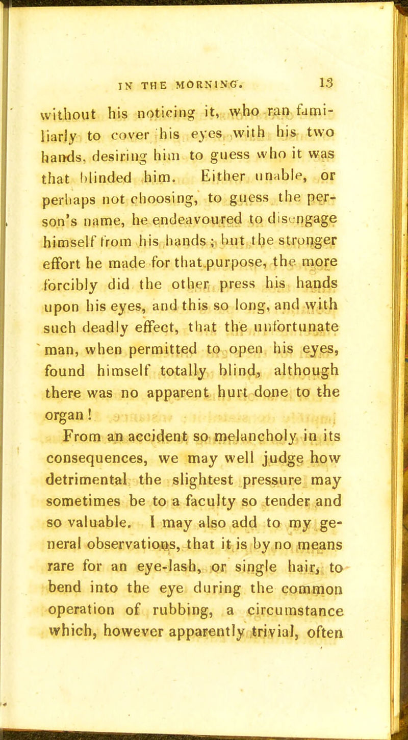 without his noticing it, who ran fumi- liarly to cover his eyes with his two hands, desiring him to guess who it was that blinded him. Either unable, or perhaps not choosing, to guess the per- son's name, he endeavoured todis<ogage himself from his hands ; hut the stronger effort he made for that.purpose, the more forcibly did the other press his hands upon his eyes, and this so long, and with such deadly effect, that the unfortunate man, when permitted to open his eyes, found himself totally blind, although there was no apparent hurt done to the organ! From an accident so melancholy in its consequences, we may well judge how detrimental the slightest pressure may sometimes be to a faculty so tender and so valuable. I may also add to my ge- neral observations, that it is by no means rare for an eye-lash, or single hair, to bend into the eye during the common operation of rubbing, a circumstance which, however apparently trivial, often