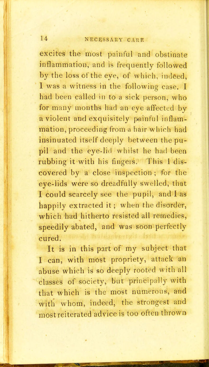 excites the most painful and obstinate inflammation, and is frequently followed by the loss of the eye, of which, indeed, I was a witness in the following case. I had been called in to a sick person, who for many months had an eye affected by a violent and exquisitely painful inflam- mation, proceeding from a hair which had insinuated itself deeply between the pu- pil and the eye-lid whilst he had been rubbing it with his fingers. This I dis- covered by a close inspection ; for the eye-lids were so dreadfully swelled, that I could scarcely see the pupil, and 1 as happily extracted it; when the disorder, which had hitherto resisted all remedies, speedily abated, and was soon perfectly cured. It is in this part of my subject that I can, with most propriety, attack an abuse which is so deeply rooted with all classes of society, but principally with that which is the most numerous, and with whom, indeed, the strongest and most reiterated advice is too often thrown