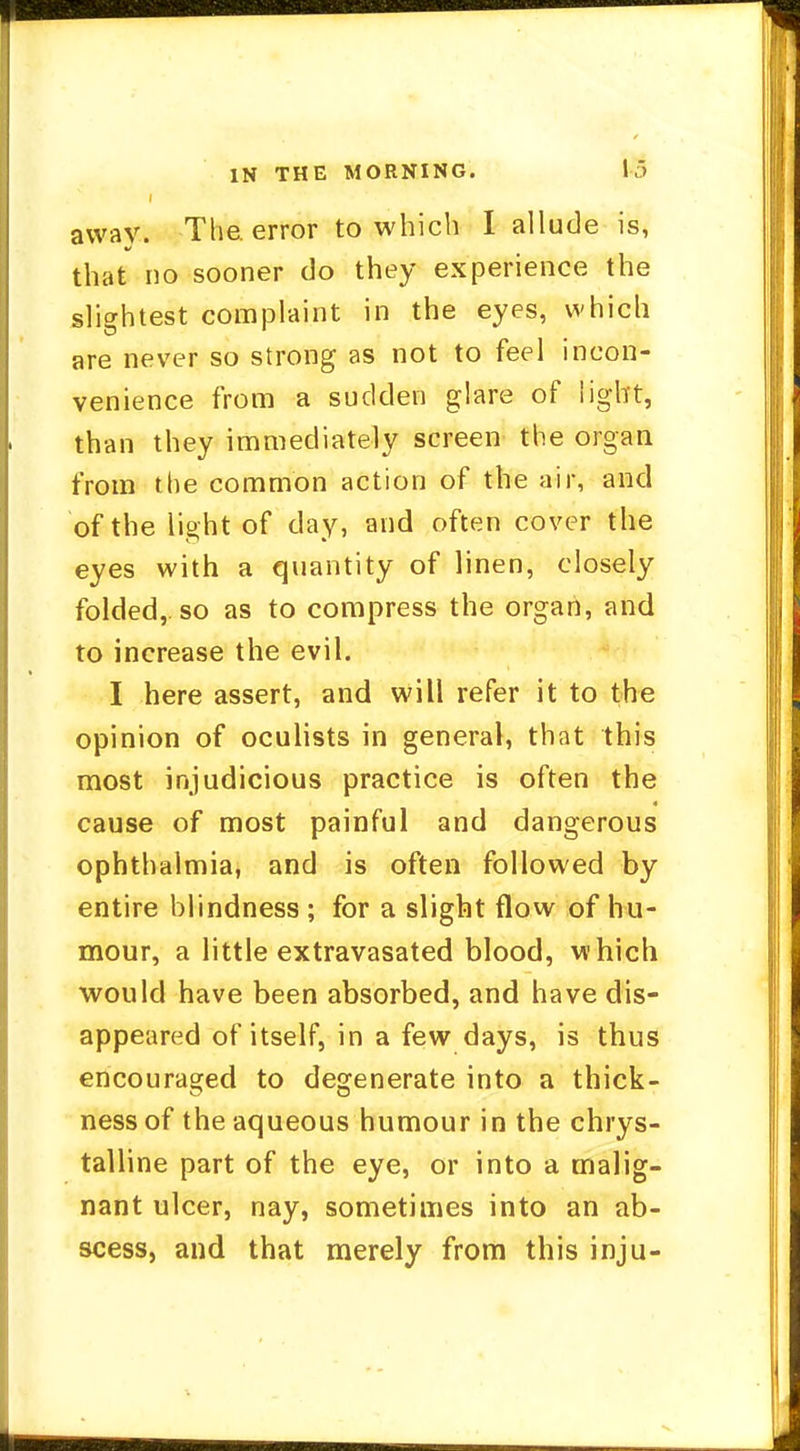 IN THE MORNING. V3 i away. The. error to which I allude is, that no sooner do they experience the slightest complaint in the eyes, which are never so strong as not to feel incon- venience from a sudden glare of light, than they immediately screen the organ from the common action of the air, and of the light of day, and often cover the eyes with a quantity of linen, closely folded,, so as to compress the organ, and to increase the evil. I here assert, and will refer it to the opinion of oculists in general, that this most injudicious practice is often the cause of most painful and dangerous ophthalmia, and is often followed by entire blindness ; for a slight flow of hu- mour, a little extravasated blood, which would have been absorbed, and have dis- appeared of itself, in a few days, is thus encouraged to degenerate into a thick- ness of the aqueous humour in the chrys- talline part of the eye, or into a malig- nant ulcer, nay, sometimes into an ab- scess, and that merely from this inju-
