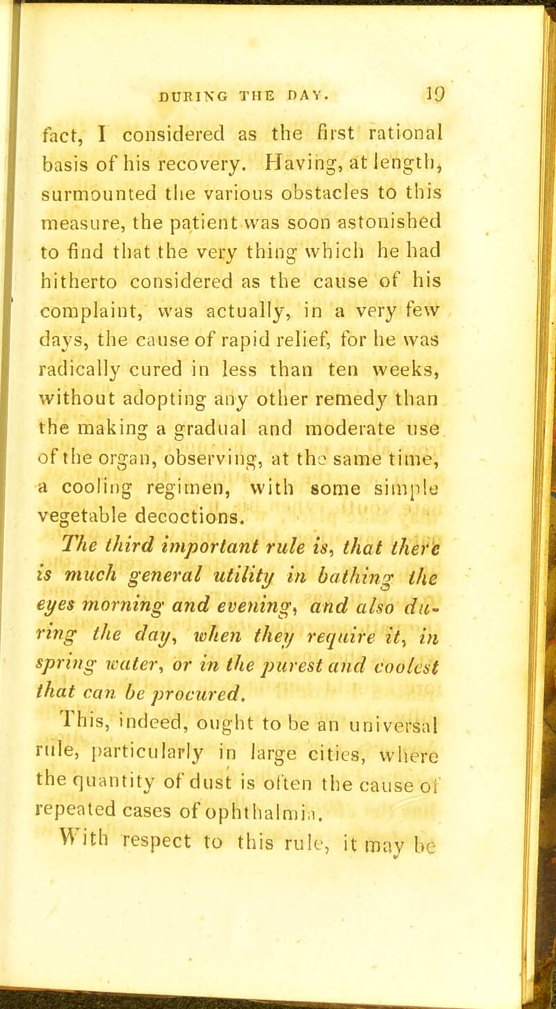 fact, I considered as the first rational basis of his recovery. Having, at length, surmounted the various obstacles to this measure, the patient was soon astonished to find that the very thing which he had hitherto considered as the cause of his complaint, was actually, in a very few days, the cause of rapid relief, for he was radically cured in less than ten weeks, without adopting any other remed}' than the making a gradual and moderate use of the organ, observing, at the same time, a cooling regimen, with some simple vegetable decoctions. The third important rule is, that there is much general utility in bathing the eyes morning and evening, and also du- ring the day, when they require it, in spring water, or in the purest and coolest that can be procured. This, indeed, ought to be an universal rule, particularly in large cities, where the quantity of dust is often the cause of repeated cases of ophthalmia. With respect to this rule, it may be