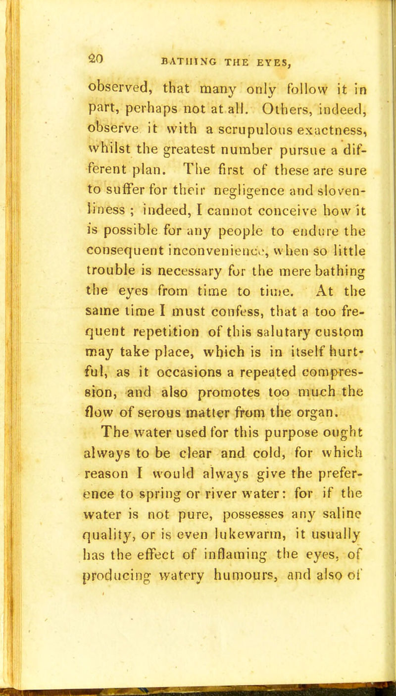 observed, that many only follow it in part, perhaps not at all. Others, indeed, observe it with a scrupulous exactness, whilst the greatest number pursue a dif- ferent plan. The first of these are sure to surfer for their negligence and sloven- liness ; indeed, I cannot conceive how k is possible for any people to endure the consequent inconvenience, when so little trouble is necessary for the mere bathing the eyes from time to time. At the same time I must confess, that a too fre- quent repetition of this salutary custom may take place, which is in itself hurt- ful, as it occasions a repeated compres- sion, and also promotes too much the flow of serous matter from the organ. The water used for this purpose ought always to be clear and cold, for which reason I would always give the prefer- ence to spring or river water: for if the water is not pure, possesses any saline quality, or is even lukewarm, it usually has the effect of inflaming the eyes, of producing watery humours, and also of