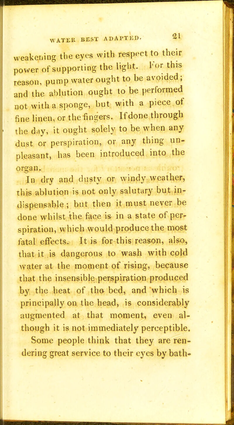 weakening the eyes with respect to their power of supporting the light. For this reason, pump water ought to be avoided; and the ablution ought to be performed not with a sponge, but with a piece of fine linen, or the fingers. If done through the day, it ought solely to be when any dust or perspiration, or any thing un- pleasant, has been introduced into the organ In dry and dusty or windy weather, this ablution is not only salutary but in- dispensable ; but then it must never be done whilst the face is in a state of per- spiration, which would produce the most fatal effects. It is for this reason, also, that it is dangerous to wash with cold water at the moment of rising, because that the insensible perspiration produced by the heat of the- bed, and which is principally on the head, is considerably augmented at that moment, even al- though it is not immediately perceptible. Some people think that they are ren- dering great service to their eyes by bath-