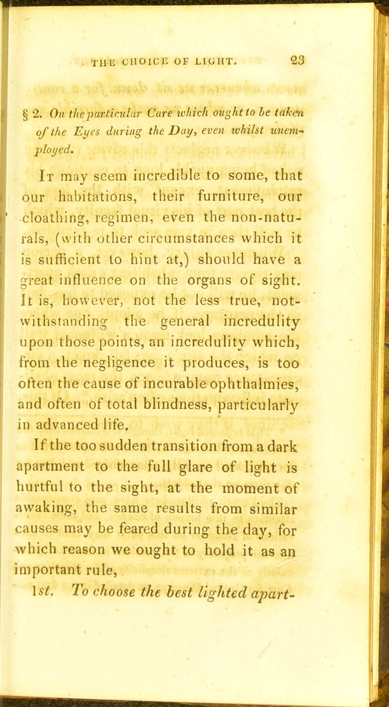 § 2. On the particular Care which ought to he taken of the Eyes during the Day, even ivhilst unem- ployed. It may seem incredible to some, that our habitations, their furniture, our cloathin2f, realm en; even the non-natu- rals, (with other circumstances which it is sufficient to hint at,) should have a great influence on the organs of sight. It is, however, not the less true, not- withstanding the general incredulity upon those points, an incredulity which, from the negligence it produces, is too often the cause of incurable ophthalmies, and often of total blindness, particularly in advanced life. If the too sudden transition from a dark apartment to the full glare of light is hurtful to the sight, at the moment of awaking, the same results from similar causes may be feared during the day, for which reason we ought to hold it as an important rule, 1st. To choose the best lighted apart-
