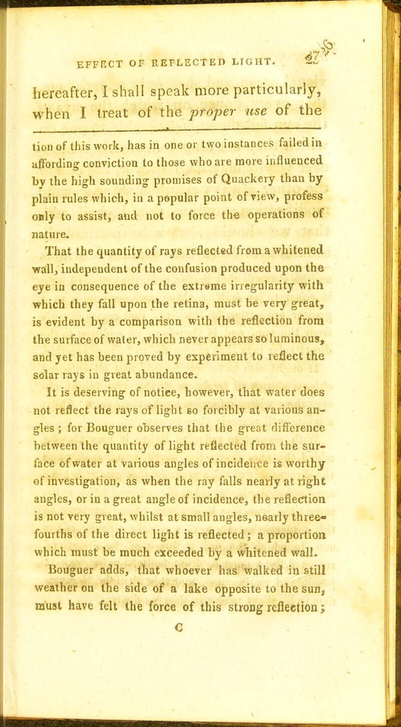 hereafter, I shall speak more particularly, when I treat of the proper use of the tion of this work, has in one or two instances failed in affording conviction to those who are more influenced by the high sounding promises of Quackery than by plain rules which, in a popular point of view, profess only to assist, and not to force the operations of nature. That the quantity of rays reflected from a whitened wall, independent of the confusion produced upon the eye in consequence of the extreme irregularity with which they fall upon the retina, must be very great, is evident by a comparison with the reflection from the surface of water, which never appears soluminous, and yet has been proved by experiment to reflect the solar rays in great abundance. It is deserving of notice, however, that water does not reflect the rays of light so forcibly at various an- gles ; for Bouguer observes that the great difference between the quantity of light reflected from the sur- face of water at various angles of incidence is worthy of investigation, as when the ray falls nearly at right angles, or in a great angle of incidence, the reflection is not very great, whilst at small angles, nearly three- fourths of the direct light is reflected; a proportion which must be much exceeded by a whitened wall. Bouguer adds, that whoever has walked in still weather on the side of a lake opposite to the sun, must have felt the force of this strong reflection; C