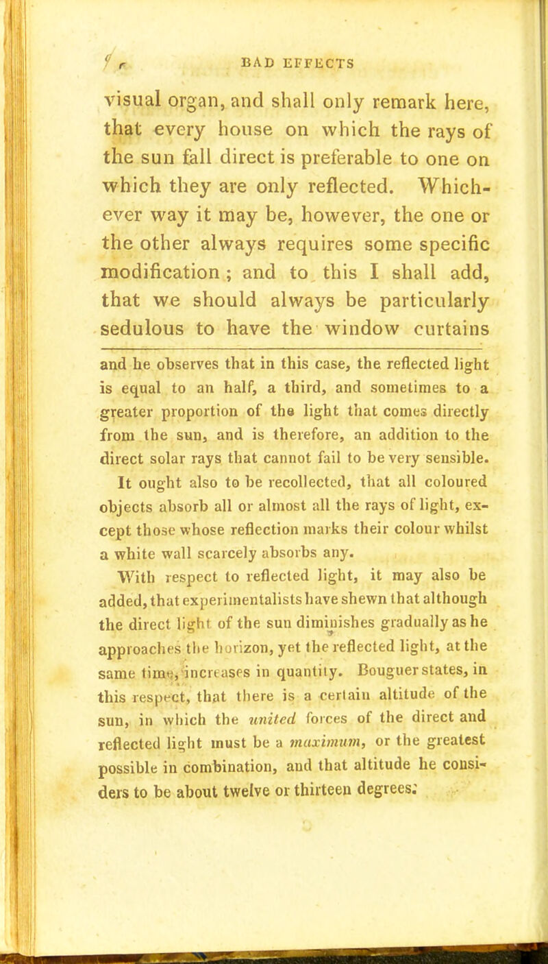 ' r BAD EFFECTS visual organ, and shall only remark here, that every house on which the rays of the sun fall direct is preferable to one on which they are only reflected. Which- ever way it may be, however, the one or the other always requires some specific modification ; and to this I shall add, that we should always be particularly sedulous to have the window curtains and he observes that in this case, the reflected light is equal to an half, a third, and sometimes to a greater proportion of the light that comes directly from the sun, and is therefore, an addition to the direct solar rays that cannot fail to be very sensible. It ought also to be recollected, that all coloured objects absorb all or almost all the rays of light, ex- cept those whose reflection marks their colour whilst a white wall scarcely absorbs any. With respect to reflected light, it may also be added, that experimentalists have shewn that although the direct light of the sun diminishes gradually as he approaches the horizon, yet the reflected light, at the same time, inert asps in quantity. Bouguer states, in this respect, that there is a certaiu altitude of the sun, in which the united forces of the direct and reflected light must be a maximum, or the greatest possible in combination, and that altitude he consi- ders to be about twelve or thirteen degrees;