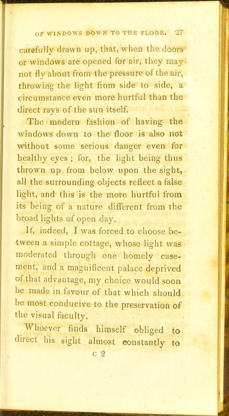 carefully drawn up, that, when the doors or windows are opened for air, they may not fly about from the pressure of the air, throwing the light from side to side, a circumstance even more hurtful than the direct ravs of the sun itself. The modern fashion of having the windows down to the floor is also not without some serious danger even for healthy eyes ; for, the light being thus thrown up from below upon the sight, all the surrounding objects reflect a false light, and this is the more hurtful from its being of a nature different from the broad lights of open day. If, indeed, I was forced to choose be- tween a simple cottage, whose light was moderated through one homely case- ment, and a magnificent palace deprived of that advantage, my choice would soon be made in favour of that which should be most conducive to the preservation of the visual faculty. Whoever finds himself obliged to direct his sight almost constantly to C 2
