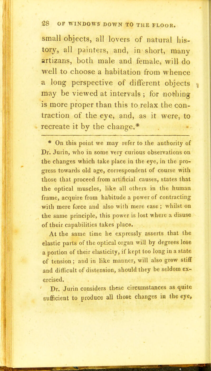 small objects, all lovers of natural his- tory, all painters, and, in short, many artizans, both male and female, will do well to choose a habitation from whence a long perspective of different objects may be viewed at intervals ; for nobbing is more proper than this to relax the con- traction of the eye, and, as it were, to recreate it by the change.* * On this point we may refer to the authority of Dr. Jurin, who in some very curious observations on the changes which take place in the eye, in the pro- gress towards old age, correspondent of course with those that proceed from artificial causes, states that the optical muscles, like all others in the human frame, acquire from habitude a power of contracting with mere force and also with mere ease; whilst on the same principle, this power is lost where a disuse of their capabilities takes place. At the same time he expressly asserts that the elastic parts of the optical organ will by degrees lose a portion of their elasticity, if kept too long in a state of tension; and in like manner, will also grow stiff and difficult of distension, should they be seldom ex- ercised. ' Dr. Jurin considers these circumstances as quite sufficient to produce all those changes in the eye,