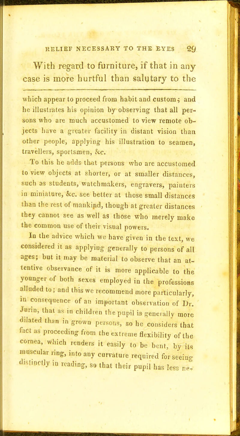 RELIEF NECESSARY TO THE EYES %) With regard to furniture, if that in any case is more hurtful than salutary to the which appear to proceed from habit and custom ^ and he illustrates his opinion by observing that all per- sons who are much accustomed to view remote ob- jects have a greater facility in distant vision than other people, applying his illustration to seamen, travellers, sportsmen, kc. To this he adds that persons who are accustomed to view objects at shorter, or at smaller distances, such as students, watchmakers, engravers, painters in miniature, &c. see better at those small distances than the rest of mankind, though at greater distances they cannot see as well as those who merely make the common use of their visual powers. In the advice which we have given in the text, we considered it as applying generally to persons of all ages; but it may be material to observe that an at- tentive observance of it is more applicable to the younger of both sexes employed in the professions alluded to; and this we recommend more particularly, in consequence of an important observation of Dr. Jurin, that as in children the pupil is generally more dilated than in grown persons, so he considers that fact as proceeding from the extreme flexibility of the cornea, which renders it easily to be bent, by its muscular ring, into any curvature required for seeing d.slmcfly in reading, S8 that their pupil has less nZ