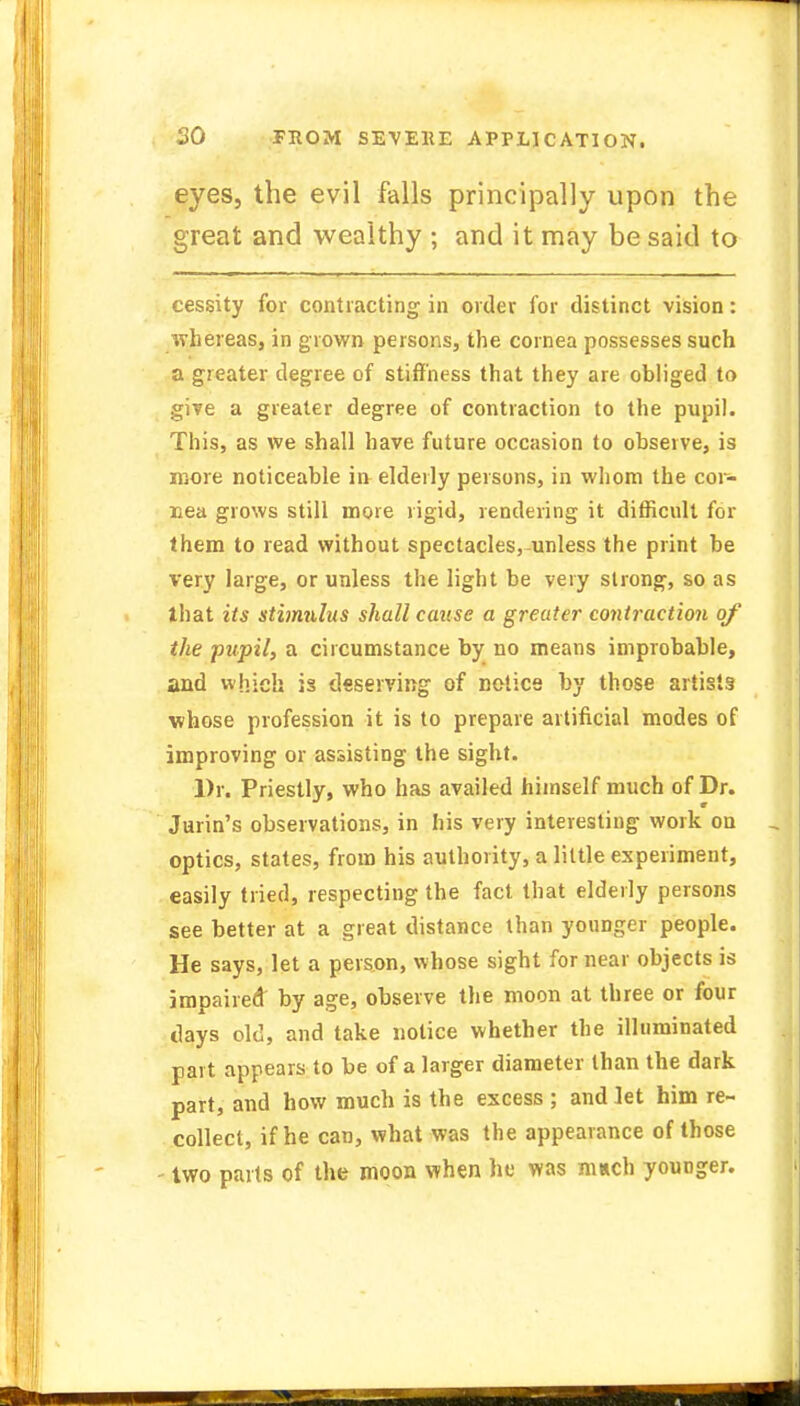 eyes, the evil falls principally upon the great and wealthy ; and it may be said to cessity for contracting in order for distinct vision: whereas, in grown persons, the cornea possesses such a greater degree of stiffness that they are obliged to give a greater degree of contraction to the pupil. This, as we shall have future occasion to observe, is more noticeable in elderly persons, in whom the cor- nea grows still more rigid, rendering it difficult for them to read without spectacles, unless the print be very large, or unless the light be very strong, so as that its stimulus shall cause a greater contraction of the pupil, a circumstance by no means improbable, and which is deserving of notice by those artists whose profession it is to prepare artificial modes of improving or assisting the sight. Dr. Priestly, who has availed himself much of Dr. Jurin's observations, in his very interesting work on optics, states, from his authority, a little experiment, easily tried, respecting the fact that elderly persons see better at a great distance than younger people. He says, let a person, whose sight for near objects is impaired by age, observe the moon at three or four clays old, and take notice whether the illuminated part appears to be of a larger diameter than the dark part, and how much is the excess ; and let him re- collect, if he can, what was the appearance of those two parts of the moon when he was much younger.
