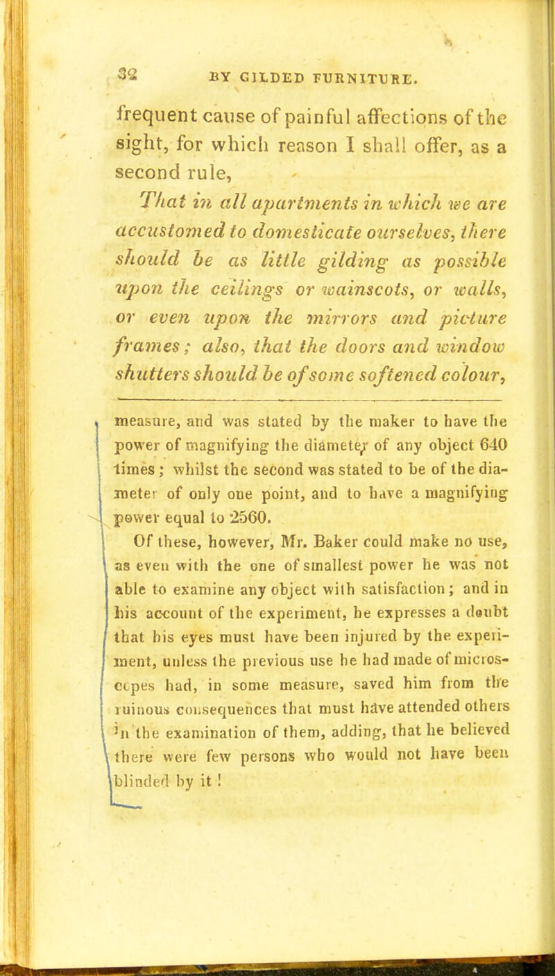 frequent cause of painful affections of the sight, for which reason I shall offer, as a second rule, That in all apartments in which we are accustomed to domesticate ourselves, there should be as little gilding as possible upon the ceilings or wainscots, or walls, or even upon the mirrors and picture frames ; also, that the doors and window shutters should, be of some softened colour, measure, and was stated by the maker to have the power of magnifying the diamete^ of any object 640 limes; whilst the second was stated to be of the dia- meter of only one point, and to have a magnifying power equal to 2560. Of these, however, Mr. Baker could make no use, as even with the one of smallest power he was not able to examine any object wilh satisfaction; and iu his account of the experiment, he expresses a clsubt that his eyes must have been injured by the expeii- ment, unless the previous use he had made of micros- ctpes had, in some measure, saved him from the ruinous consequences that must have attended others >n the examination of them, adding, that he believed there were few persons who would not have been blinded by it !
