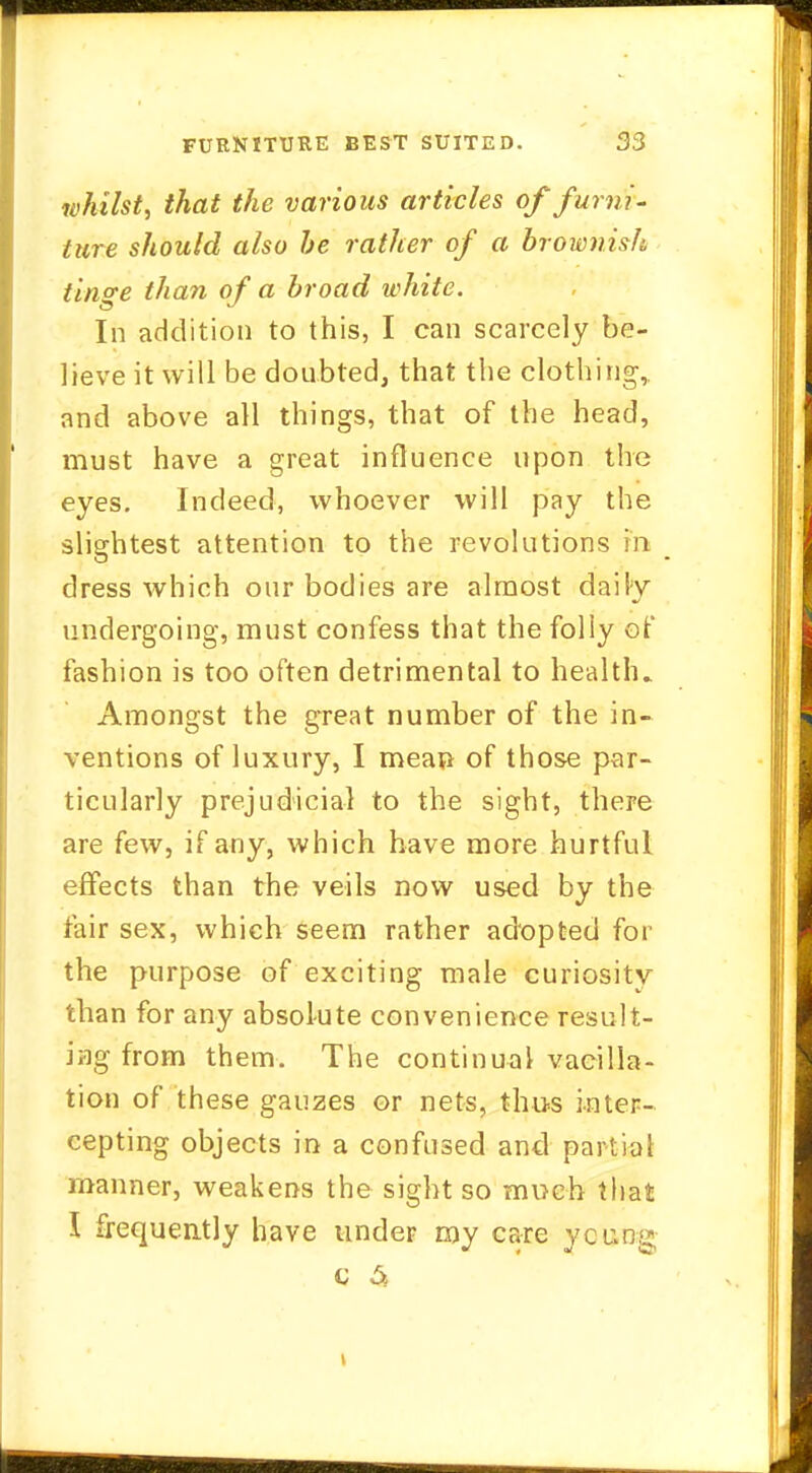 whilst, that the various articles of furni- ture should also be rather of a brownish tino-e than of a broad white. In addition to this, I can scarcely be- lieve it will be doubted, that the clothing, and above all things, that of the head, must have a great influence upon the eyes. Indeed, whoever will pay the slightest attention to the revolutions in dress which our bodies are almost daily undergoing, must confess that the folly of fashion is too often detrimental to health.. Amongst the great number of the in- ventions of luxury, I meau of those par- ticularly prejudicial to the sight, there are few, if any, which have more hurtful effects than the veils now used by the fair sex, which seem rather adopted for the purpose of exciting male curiosity than for any absolute convenience result- ing from them. The continual vacilla- tion of these gauzes or nets, thus inter- cepting objects in a confused and partial manner, weakens the sight so much that I frequently have under my care young