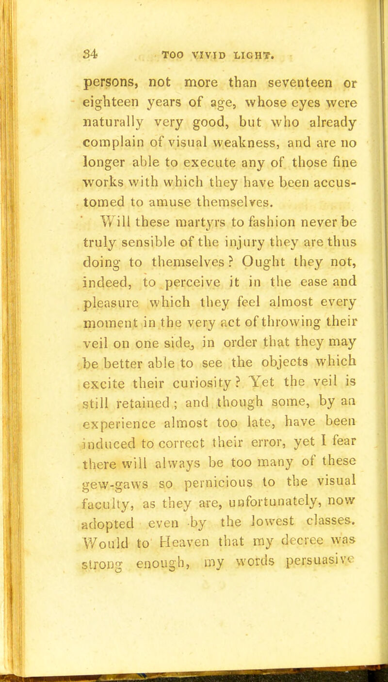 persons, not more than seventeen or eighteen years of age, whose eyes were naturally very good, but who already complain of visual weakness, and are no longer able to execute any of those fine works with which they have been accus- tomed to amuse themselves. Will these martyrs to fashion never be truly sensible of the injury they are thus doing to themselves ? Ought they not, indeed, to perceive it in the ease and pleasure which they feel almost every moment in the very act of throwing their veil on one side,, in order that they may be better able to see the objects which excite their curiosity? Yet the veil is still retained ; and though some, by an experience almost too late, have been induced to correct their error, yet I fear there will always be too many of these gew-gaws so pernicious to the visual faculty, as they are, unfortunately, now adopted even -by the lowest classes. Would to Heaven that my decree was strong enough, my words persuasive