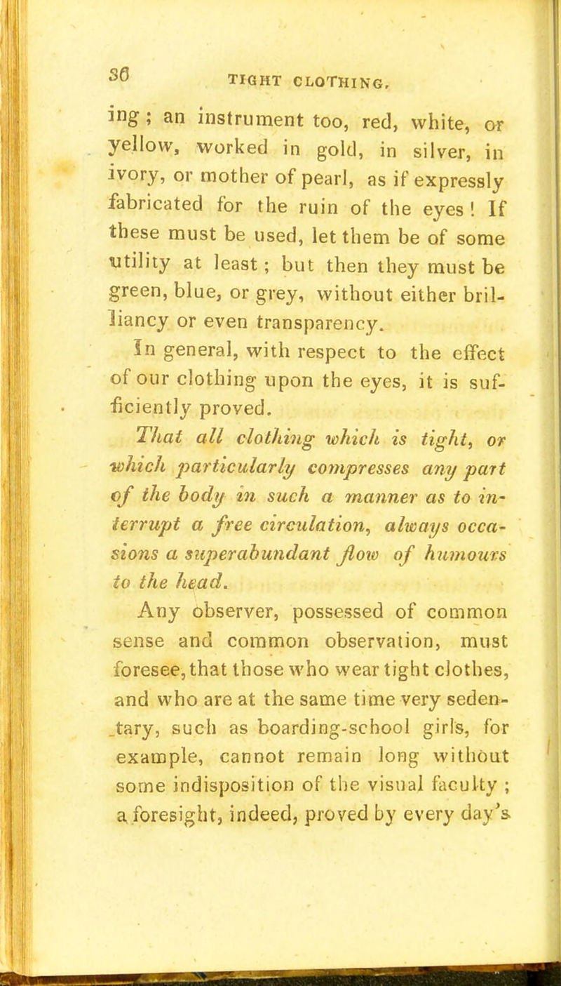 30 TIGHT CLOTHING, ing ; an instrument too, red, white, or yellow, worked in gold, in silver, in ivory, or mother of pearl, as if expressly fabricated for the ruin of the eyes ! If these must be used, let them be of some utility at least; but then they must be green, blue, or grey, without either bril- liancy or even transparency. In general, with respect to the effect of our clothing upon the eyes, it is suf- ficiently proved. That all clothing which is tight, or which particularly compresses any part of the body in such a manner as to in- terrupt a free circulation, always occa- sions a superabundant flow of humours to the head. Any observer, possessed of common sense and common observation, must foresee, that those who wear tight clothes, and who are at the same time very seden- tary, such as boarding-school girls, for example, cannot remain long without some indisposition of the visual faculty ; a foresight, indeed, proved by every day's