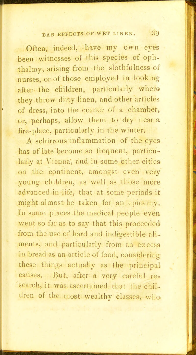 Often, indeed, have my own eyes been witnesses of this species of oph- thalmy, arising from the slothfulness of nurses, or of those employed in looking after the children, particularly whero they throw dirty linen, and other articles of dress, into the corner of a chamber, or, perhaps, allow them to dry near a fire-place, particularly in the winter. A schirrous inflammation of the eyes has of late become so frequent, particu- larly at Vienna', and in some other cities on the continent, amongst even very young children, as well as those more advanced in life, that at some periods it might almost be taken for an epictemy. In some places the medical people even went so far as to say that this proceeded from the use of hard and indigestible ali- ments, and particularly from an excess in bread as an article of food, considering these things actually as the principal causes. But, after a very careful re- search, it was ascertained that the chil- dren of the most wealthy classes, who