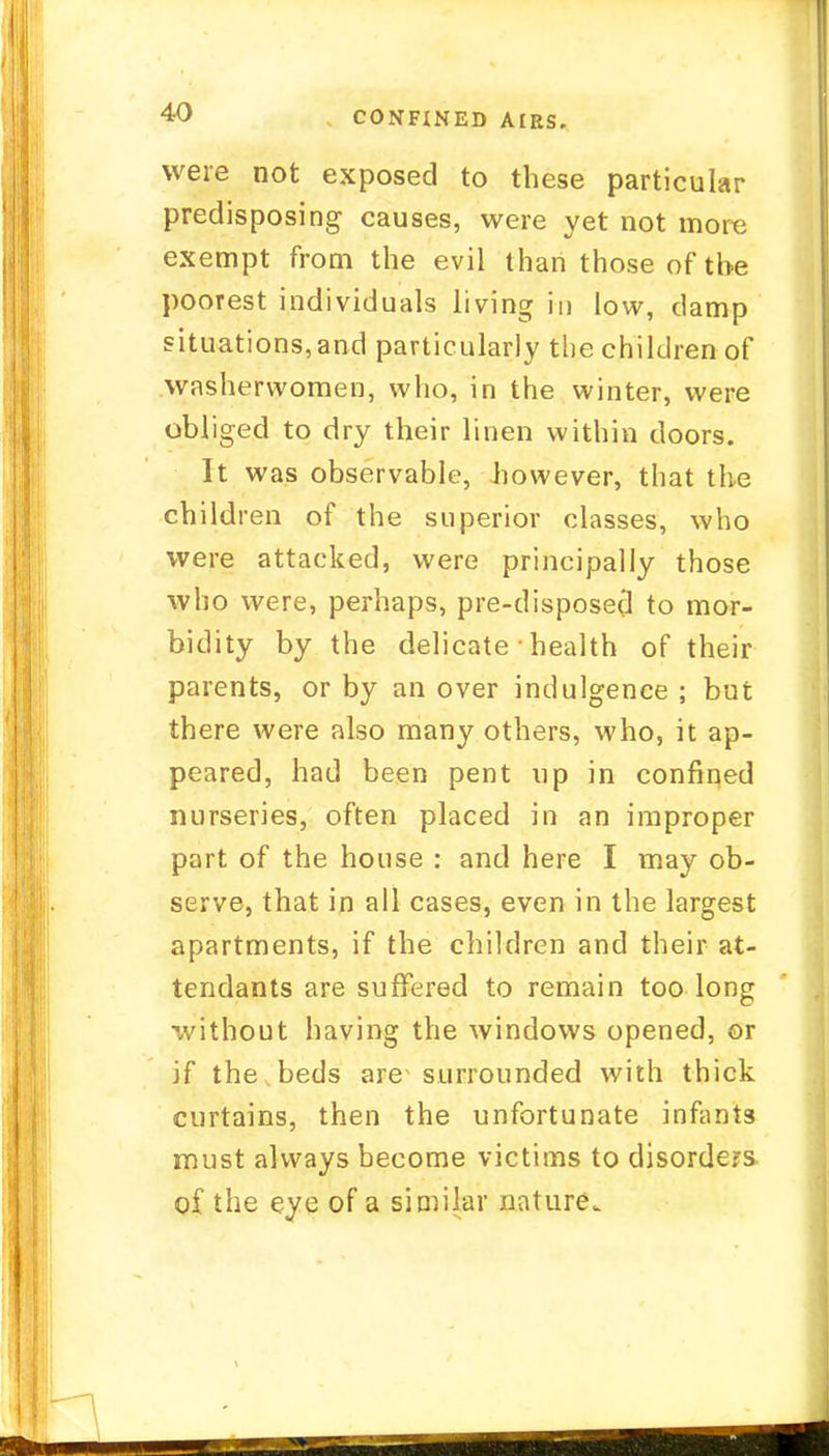 CONFINED AIRS. were not exposed to these particular predisposing causes, were yet not more exempt from the evil than those of the poorest individuals living in low, clamp situations,and particularly the children of washerwomen, who, in the winter, were obliged to dry their linen within doors. It was observable, Jiowever, that the children of the superior classes, who were attacked, were principally those who were, perhaps, pre-disposed to mor- bidity by the delicate • health of their parents, or by an over indulgence ; but there were also many others, who, it ap- peared, had been pent up in confined nurseries, often placed in an improper part of the house : and here I may ob- serve, that in all cases, even in the largest apartments, if the children and their at- tendants are suffered to remain too long •without having the windows opened, or if the beds are- surrounded with thick curtains, then the unfortunate infants must always become victims to disorders oi the eye of a similar nature.