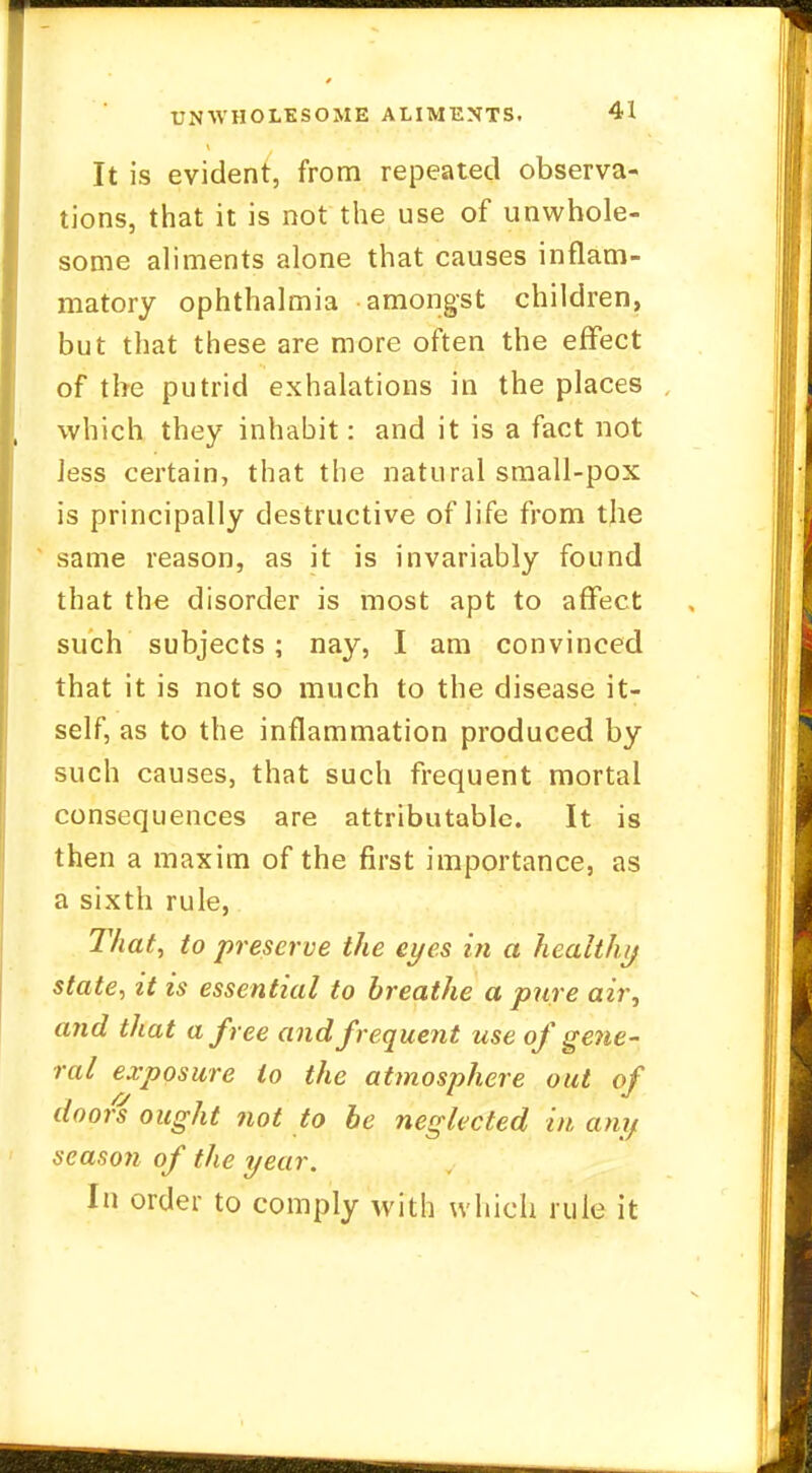 It is evident, from repeated observa- tions, that it is not the use of unwhole- some aliments alone that causes inflam- matory ophthalmia amongst children, but that these are more often the effect of the putrid exhalations in the places which they inhabit: and it is a fact not Jess certain, that the natural small-pox is principally destructive of life from tjie same reason, as it is invariably found that the disorder is most apt to affect such subjects; nay, I am convinced that it is not so much to the disease it- self, as to the inflammation produced by such causes, that such frequent mortal consequences are attributable. It is then a maxim of the first importance, as a sixth rule, That, to preserve the eyes in a health// state, it is essential to breathe a pure air, a?id that a free and frequent use of gene- ral exposure to the atmosphere out of doors ought not to be neglected in any season of the year. In order to comply with which rule it