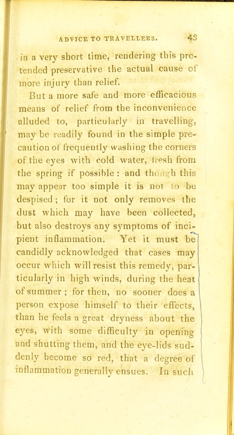in a very short time, rendering this pre- tended preservative the actual cause of more injury than relief. But a more safe and more efficacious means of relief from the inconvenience alluded to, particularly in travelling, may be readily found in the simple pre- caution of frequently washing the corners of the eyes with cold water, fVesh from the spring if possible: and though this may appear too simple it is not 16 be despised ; for it not only removes the dust which may have been collected, but also destroys any symptoms of inci- pient inflammation. Yet it must be candidly acknowledged that cases may occur which will resist this remedy, par- ticularly in high winds, during the heat of summer; for then, no sooner does a person expose himself to their effects, than he feels a great dryness about the eyes, with some difficulty in opening and shutting them, and the eye-lids sud- denly become so red, that a degree of inflammation generally ensues. In such
