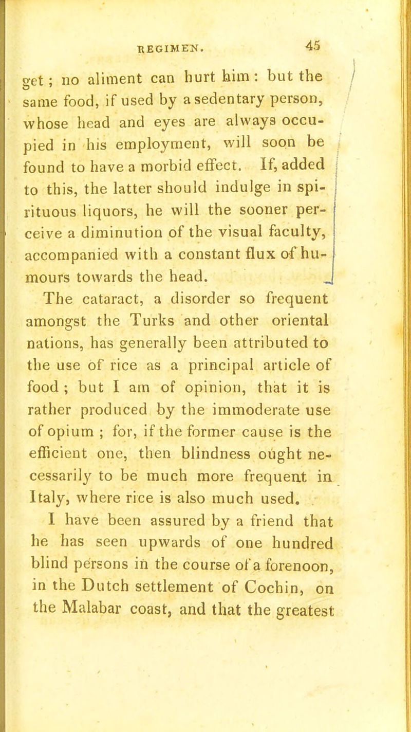 set; no aliment can hurt him : but the same food, if used by a sedentary person, whose head and eyes are always occu- pied in his employment, will soon be found to have a morbid effect. If, added to this, the latter should indulge in spi- rituous liquors, he will the sooner per- ceive a diminution of the visual faculty, accompanied with a constant flux of hu- mours towards the head. The cataract, a disorder so frequent amongst the Turks and other oriental nations, has generally been attributed to the use of rice as a principal article of food ; but I am of opinion, that it is rather produced by the immoderate use of opium ; for, if the former cause is the efficient one, then blindness ought ne- cessarily to be much more frequent in Italy, where rice is also much used. I have been assured by a friend that he has seen upwards of one hundred blind persons in the course of a forenoon, in the Dutch settlement of Cochin, on the Malabar coast, and that the greatest