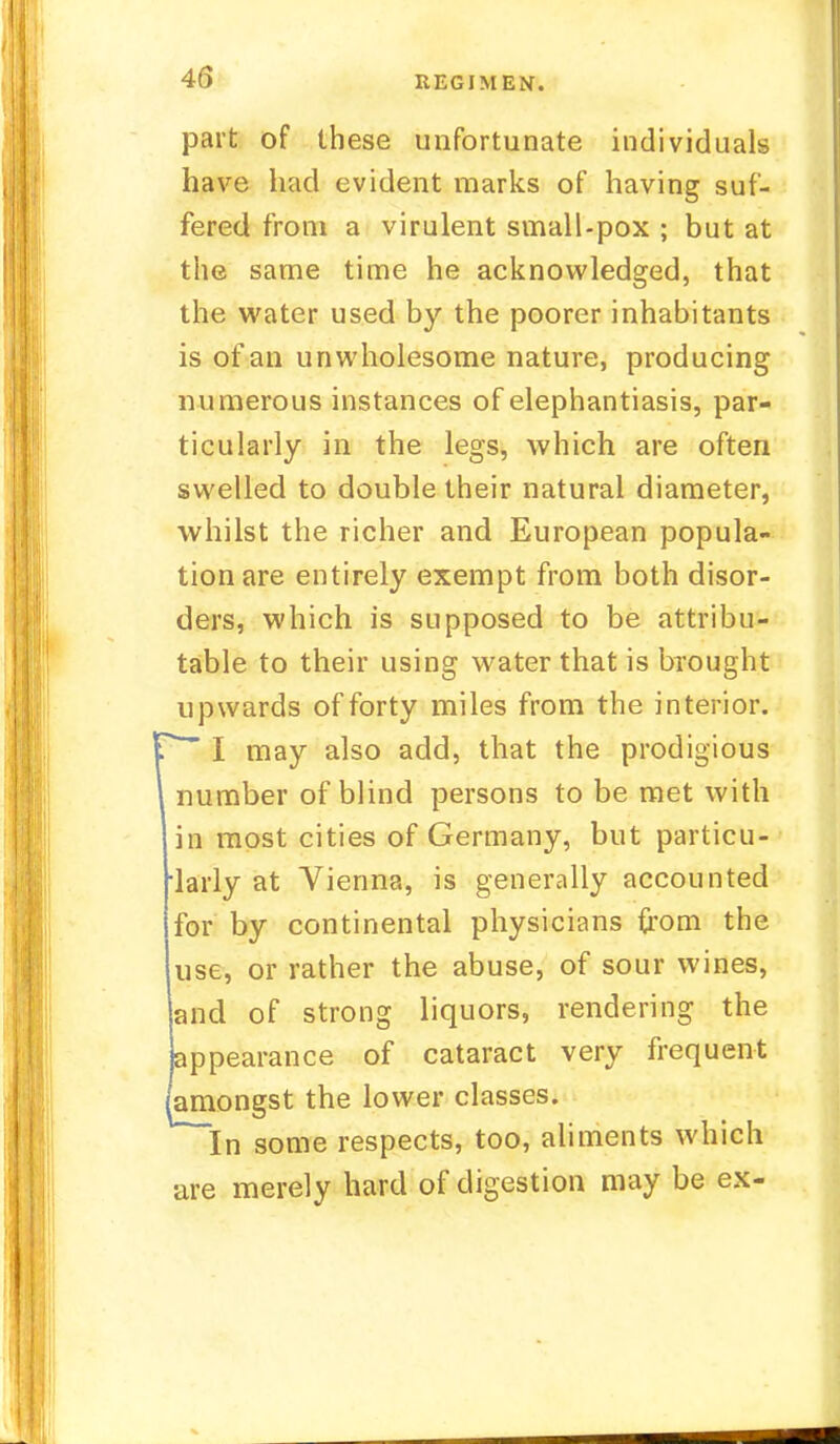 part of these unfortunate individuals have had evident marks of having suf- fered from a virulent small-pox ; but at the same time he acknowledged, that the water used by the poorer inhabitants is of an unwholesome nature, producing numerous instances of elephantiasis, par- ticularly in the legs, which are often swelled to double their natural diameter, whilst the richer and European popula- tion are entirely exempt from both disor- ders, which is supposed to be attribu- table to their using water that is brought upwards of forty miles from the interior. * I may also add, that the prodigious number of blind persons to be met with in most cities of Germany, but particu- larly at Vienna, is generally accounted for by continental physicians from the use, or rather the abuse, of sour wines, and of strong liquors, rendering the appearance of cataract very frequent amongst the lower classes. In some respects, too, aliments which are merely hard of digestion may be ex-