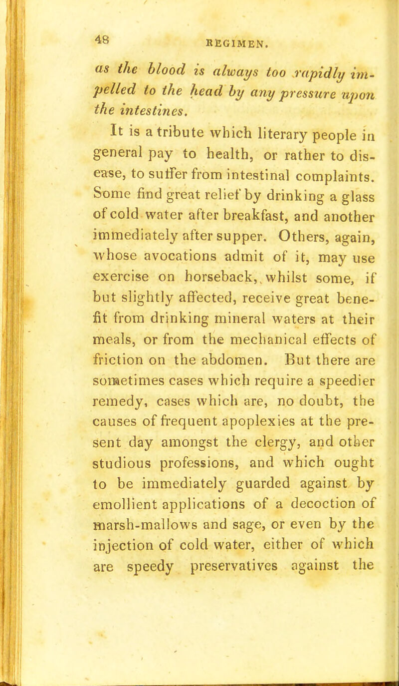 as the blood is always too rapidly im- pelled to the head by any pressure upon the intestines. It is a tribute which literary people in general pay to health, or rather to dis- ease, to suffer from intestinal complaints. Some find great relief by drinking a glass of cold water after breakfast, and another immediately after supper. Others, again, whose avocations admit of it, may use exercise on horseback,,whilst some, if but slightly affected, receive great bene- fit from drinking mineral waters at their meals, or from the mechanical effects of friction on the abdomen. But there are sometimes cases which require a speedier remedy, cases which are, no doubt, the causes of frequent apoplexies at the pre- sent day amongst the clergy, and other studious professions, and which ought to be immediately guarded against by emollient applications of a decoction of marsh-mallows and sage, or even by the injection of cold water, either of which are speedy preservatives against the
