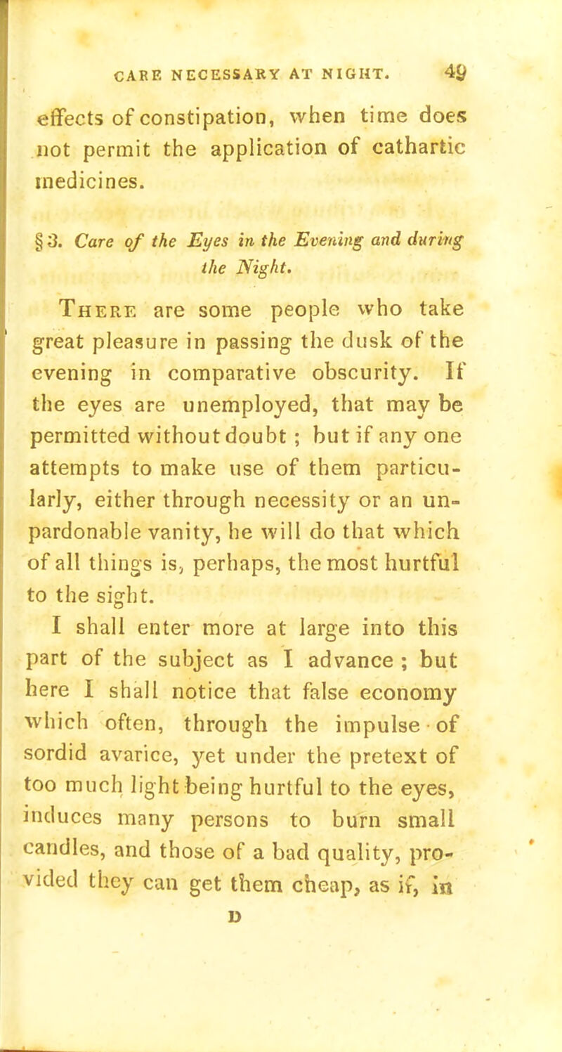 effects of constipation, when time does not permit the application of cathartic medicines. § 3. Care of the Eyes in the Evening and during the Night. There are some people who take great pleasure in passing the dusk of the evening in comparative obscurity. If the eyes are unemployed, that may be permitted without doubt ; but if any one attempts to make use of them particu- larly, either through necessity or an un- pardonable vanity, he will do that which of all things is, perhaps, the most hurtful to the sight. I shall enter more at large into this part of the subject as I advance ; but here I shall notice that false economy which often, through the impulse • of sordid avarice, yet under the pretext of too much light being hurtful to the eyes, induces many persons to burn small candles, and those of a bad quality, pro- vided they can get them cheap, as if, in D