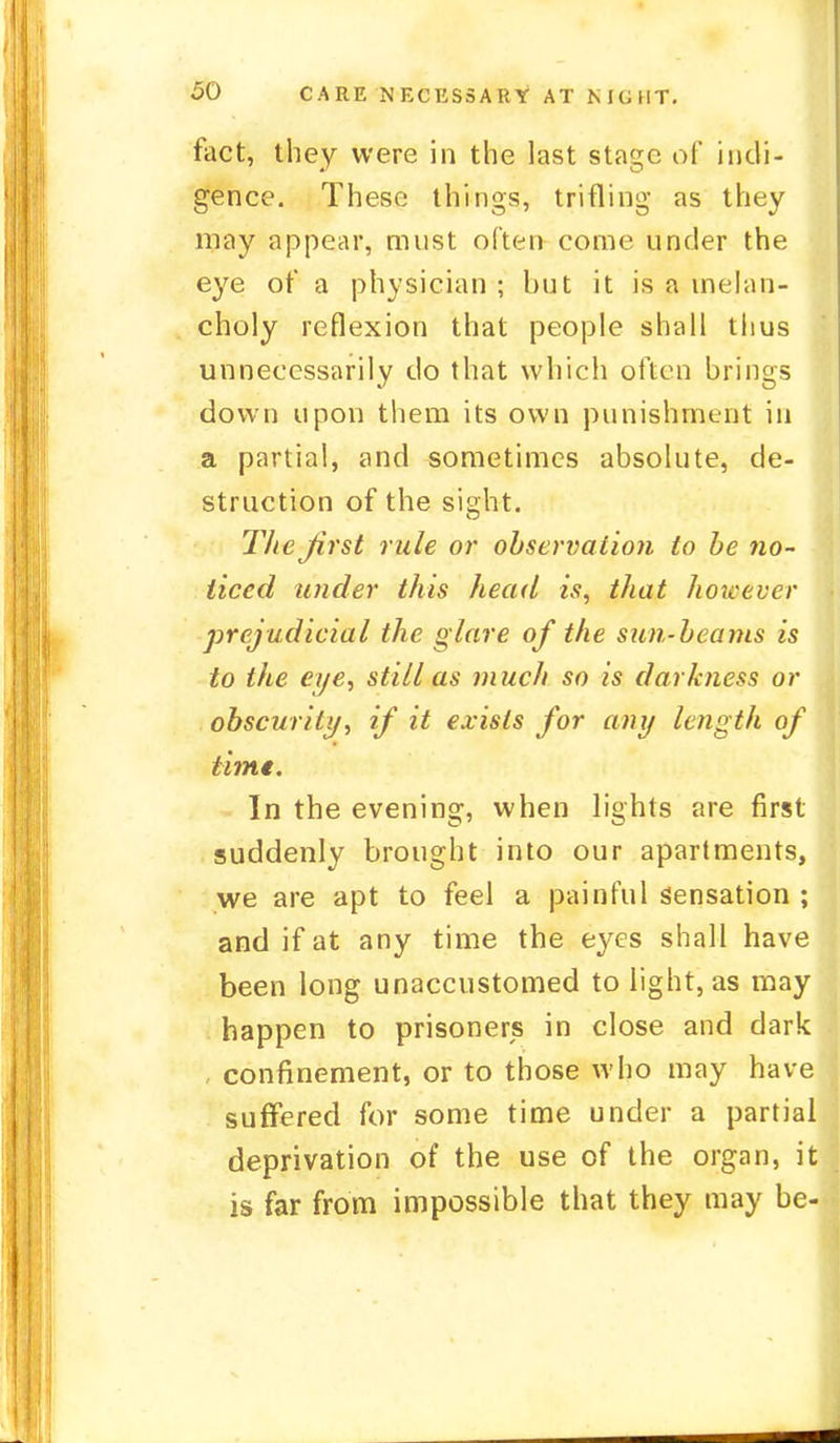 fact, they were in the last stage of indi- gence. These things, trifling as they may appear, must often come under the eye of a physician ; but it is a melan- choly reflexion that people shall thus unnecessarily do that which often brings down upon them its own punishment in a partial, and sometimes absolute, de- struction of the sight. Thefirst rule or observation to be no- ticed under this head is, that however prejudicial the glare of the sun-beams is to the eye, still as much so is darkness or obscurity, if it exists for any length of time. In the evening, when lights are first suddenly brought into our apartments, we are apt to feel a painful sensation ; and if at any time the eyes shall have been long unaccustomed to light, as may happen to prisoners in close and dark confinement, or to those who may have suffered for some time under a partial deprivation of the use of the organ, it is far from impossible that they may be-