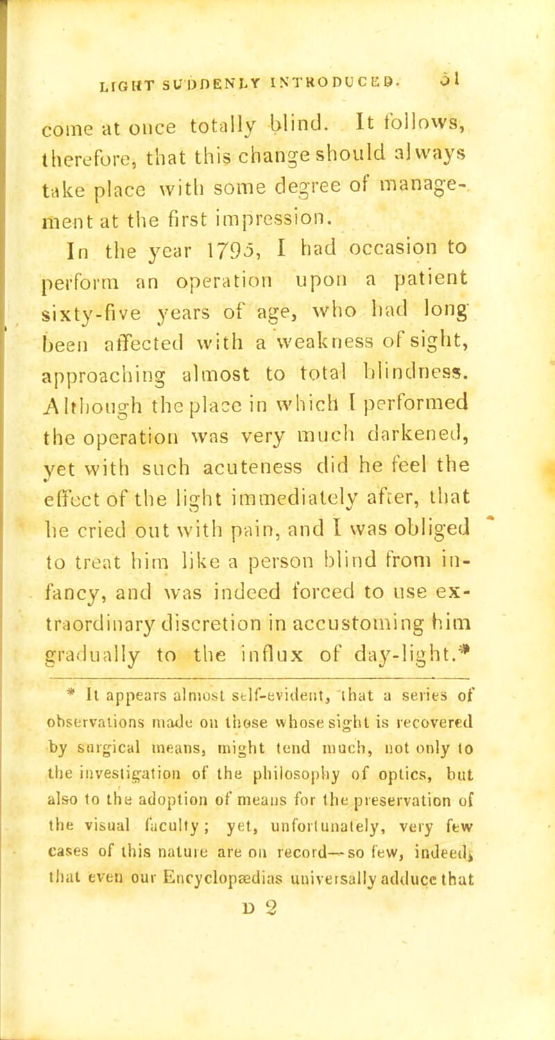 come at once totally blind. It follows, therefore, that this change should always take place with some degree of manage- ment at the first impression. In the year 1795, I had occasion to perform an operation upon a patient sixty-five years of age, who had long- been affected with a weakness of sight, approaching almost to total blindness. Although the place in which I performed the operation was very much darkened, yet with such acuteness did he feel the effect of the light immediately after, that be cried out with pain, and I was obliged to treat him like a person blind from in- fancy, and was indeed forced to use ex- traordinary discretion in accustoming him gradually to the influx of day-light.* * It appears almost self-evident, that a series of observations made on those whose sight is recovered by surgical means, might tend much, not only lo the investigation of the philosophy of optics, but also to the adoption of means for the preservation of the visual faculty; yet, unfortunately, very few eases of this nature are on record—so few, indeed^ that even our Encyclopaedias universally adduce that r> 2