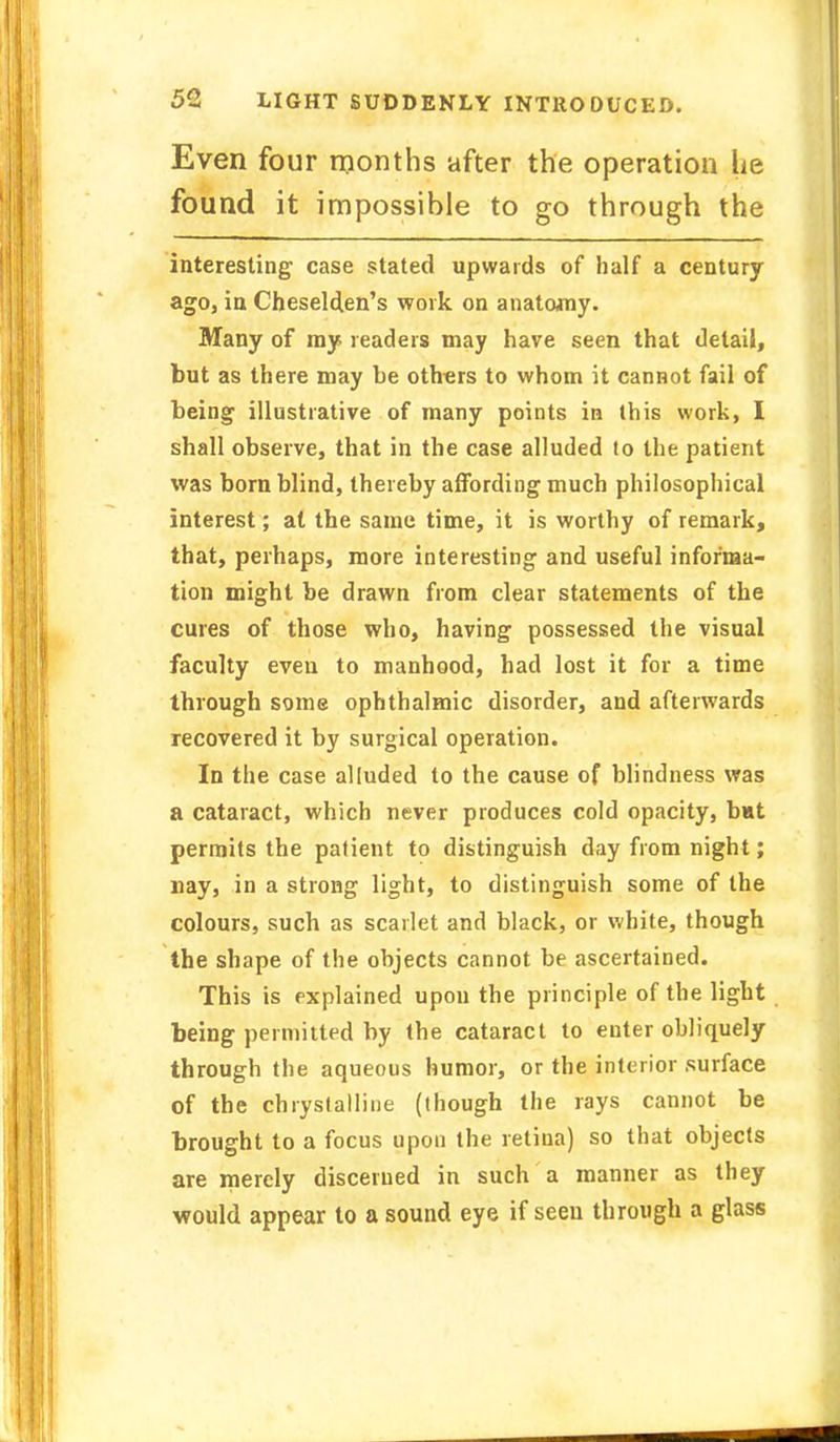 Even four months after the operation lie found it impossible to go through the interesting case stated upwards of half a century ago, in Cheselden's work on anatomy. Many of my readers may have seen that detail, but as there may be others to whom it cannot fail of being illustrative of many points in this work, I shall observe, that in the case alluded lo the patient was born blind, thereby affording much philosophical interest; at the same time, it is worthy of remark, that, perhaps, more interesting and useful informa- tion might be drawn from clear statements of the cures of those who, having possessed the visual faculty even to manhood, had lost it for a time through some ophthalmic disorder, and afterwards recovered it by surgical operation. In the case alluded to the cause of blindness was a cataract, which never produces cold opacity, bat permits the patient to distinguish day from night; nay, in a strong light, to distinguish some of the colours, such as scarlet and black, or white, though the shape of the objects cannot be ascertained. This is explained upon the principle of the light being permitted by the cataract to enter obliquely through the aqueous humor, or the interior surface of the chrystalline (though the rays cannot be brought to a focus upon the retina) so that objects are merely discerned in such a manner as they would appear to a sound eye if seen through a glass