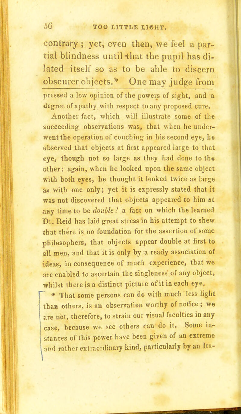 5(j contrary ; yet, even then, we fee] a par- tial blindness until-that the pupil has di- lated itself so as to be able to discern obscurer objects.* One may judge from pressed a low opinion of the powers of sight, and a degree of apathy with respect to any proposed cure. Another fact, which will illustrate some of the succeeding observations was, that when he under- went the operation of couching in his second eye, he observed that objects at first appeared large to that eye, though not so large as they had done to the other: again, when he looked upon the same object with both eyes, he thought it looked twice as large as with one only; yet it is expressly stated that it was not discovered that objects appeared to him at any time to be double.' a fact on which the learned Dr. Reid has laid great stress in his attempt to shew that there is no foundation for the assertion of some philosophers, that objects appear double at first to all men, and that it is only by a ready association of ideas, in consequence of much experience, that we are enabled to ascertain the singleness of any object, whilst there is a distinct picture ofitineach eye. r * That some persons can do with much less light than others, is an observation worthy of notice; we are not, therefore, to strain our visual faculties in any case, because we see others can do it. Some in- stances of this power have been given of an extreme i and rather extraordinary kind, particularly by an Ita-