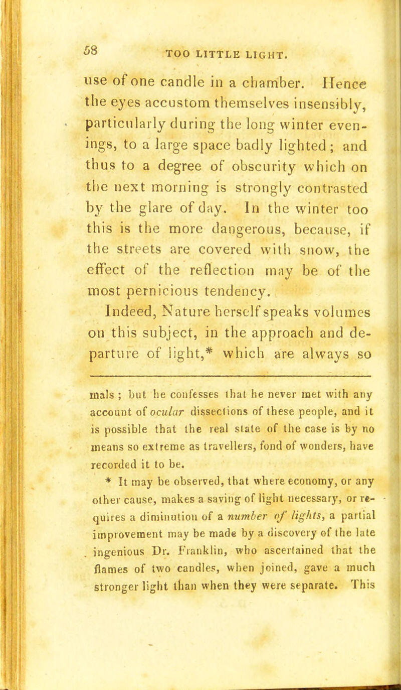 68 use of one candle in a chamber. Hence the eyes accustom themselves insensibly, particularly during the long winter even- ings, to a large space badly lighted; and thus to a degree of obscurity which on the next morning is strongly contrasted by the glare of day. In the winter too this is the more dangerous, because, if the streets are covered with snow, the effect of the reflection may be of the most pernicious tendency. Indeed, Nature herself speaks volumes on this subject, in the approach and de- parture of light,* which are always so mals ; but he confesses 1 hat he never met with any account of ocular dissections of these people, and it is possible that the real state of the case is by no means so extreme as travellers, fond of wonders, have recorded it to be. * It may be observed, that where economy, or any other cause, makes a saving of light necessary, or re- quires a diminution of a number of lights, a partial improvement may be made by a discovery of the late ingenious Dr. Franklin, who ascertained that the flames of two candles, when joined, gave a much stronger light than when they were separate. This