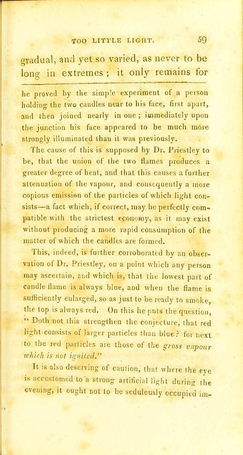 oradual, and vet so varied, as never to be long in extremes ; it only remains for he proved by the simple experiment of a person holding the two candles near to his face, first apart, and then joined nearly in one ; immediately upon the junction his face appeared to be much more strongly illuminated than it was previously. The cause of this is supposed by Dr. Priestley to be, that the union of the two flames produces a greater degree of heat, and that this causes a further attenuation of the vapour, and consequently a more copious emission of the particles of which light con- sists—a fact which, if correct, may be perfectly com- patible with the strictest economy, as it may exist without producing a more rapid consumption of the matter of which the candles are formed. This, indeed, is further corroborated by an obser- vation of Dr. Priestley, on a point which any person may ascertain, and which is, that the lowest part of candle flame is always blue, and when the flame is sufficiently enlarged, so as just to be ready to smoke, the top is always red. On this he puts the question,  Doth not this strengthen the conjecture, that red light consists of larger particles than blue? for next to the red panicles are those of the gross vapour which is not ignited. It is also deserving of caution, that where the eye is accustomed to a strong artificial light during the evening, it ought not to be sedulously occupied im-