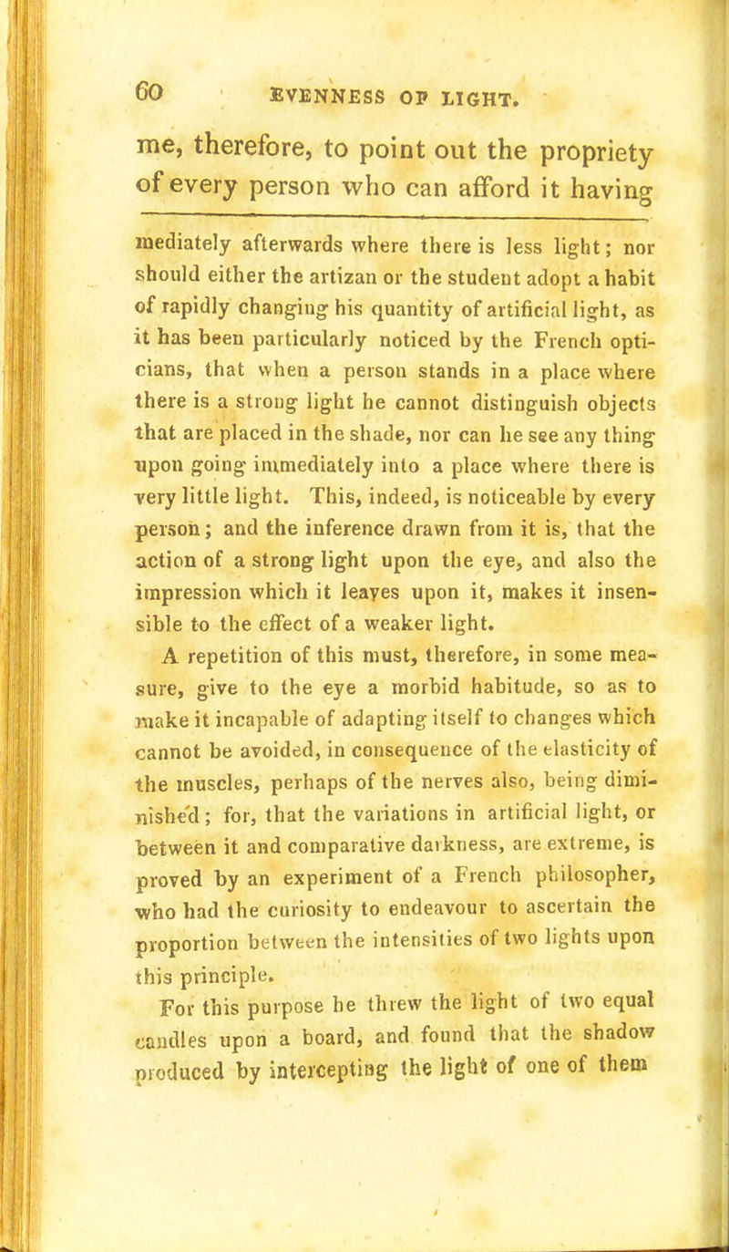 me, therefore, to point out the propriety of every person who can afford it having mediately afterwards where there is less light; nor should either the artizan or the student adopt a habit of rapidly changing his quantity of artificial light, as it has been particularly noticed by the French opti- cians, that when a person stands in a place where there is a strong light he cannot distinguish objects that are placed in the shade, nor can he see any thing upon going immediately into a place where there is very little light. This, indeed, is noticeable by every person; and the inference drawn from it is, that the action of a strong light upon the eye, and also the impression which it leaves upon it, makes it insen- sible to the effect of a weaker light. A repetition of this must, therefore, in some mea- sure, give to the eye a morbid habitude, so as to make it incapable of adapting itself to changes which cannot be avoided, in consequence of the elasticity of the muscles, perhaps of the nerves also, being dimi- nished ; for, that the variations in artificial light, or between it and comparative darkness, are extreme, is proved by an experiment of a French philosopher, who had the curiosity to endeavour to ascertain the proportion between the intensities of two lights upon this principle. For this purpose he threw the light of two equal candles upon a board, and found that the shadow produced by intercepting the light of one of them
