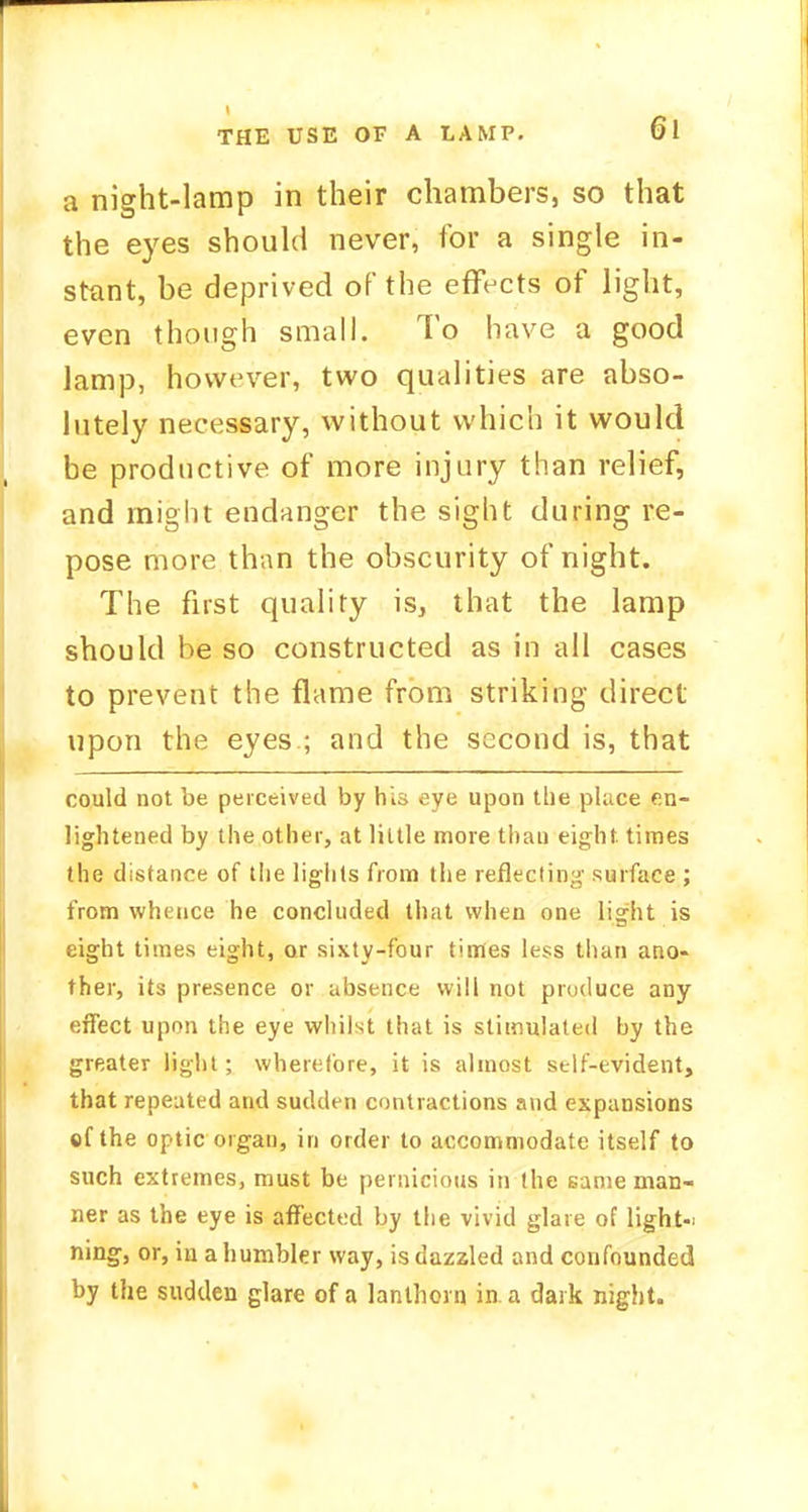 a night-lamp in their chambers, so that the eyes should never, for a single in- stant, be deprived of the effects of light, even though small. To have a good lamp, however, two qualities are abso- lutely necessary, without which it would be productive of more injury than relief, and might endanger the sight during re- pose more than the obscurity of night. The first quality is, that the lamp should he so constructed as in all cases to prevent the flame from striking direct upon the eyes ; and the second is, that could not be perceived by his eye upon the place en- lightened by the other, at little more thau eight times the distance of the lights from the reflecting surface ; from whence he concluded that when one light is eight times eight, or sixty-four times less than ano- ther, its presence or absence will not produce any effect upon the eye whilst that is stimulated by the greater light; wherefore, it is almost self-evident, that repeated and sudden contractions and expansions ef the optic organ, in order to accommodate itself to such extremes, must be pernicious in the same man- ner as the eye is affected by the vivid glare of light-; ning, or, in a humbler way, is dazzled and confounded by the sudden glare of a lantborn in. a dark night.