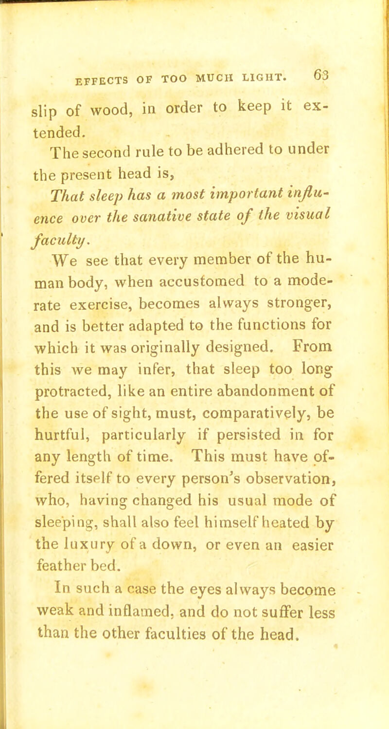 slip of wood, in order to keep it ex- tended. The second rule to be adhered to under the present head is, That sleep has a most important influ- ence over the sanative state of the visual faculty. We see that every member of the hu- man body, when accustomed to a mode- rate exercise, becomes always stronger, and is better adapted to the functions for which it was originally designed. From this we may infer, that sleep too long protracted, like an entire abandonment of the use of sight, must, comparatively, be hurtful, particularly if persisted in for any length of time. This must have of- fered itself to every person's observation, who, having changed his usual mode of sleeping, shall also feel himself heated by the luxury of a down, or even an easier feather bed. In such a case the eyes always become weak and inflamed; and do not suffer less than the other faculties of the head.