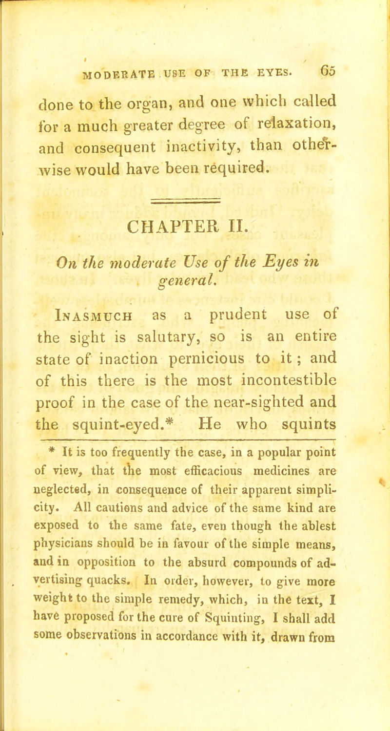 clone to the organ, and one which called for a much greater degree of relaxation, and consequent inactivity, than other- wise would have been required. CHAPTER II. On the moderate Use of the Eyes in general. Inasmuch as a prudent use of the sight is salutary, so is an entire state of inaction pernicious to it; and of this there is the most incontestible proof in the case of the near-sighted and the squint-eyed.* He who squints * It is too frequently the case, in a popular point of view, that the most efficacious medicines are neglected, in consequence of their apparent simpli- city. All cautions and advice of the same kind are exposed to the same fate, even though the ablest physicians should be in favour of the simple means, and in opposition to the absurd compounds of ad- vertising quacks. In order, however, to give more weight to the simple remedy, which, in the text, I have proposed for the cure of Squinting, I shall add some observations in accordance with it, drawn from