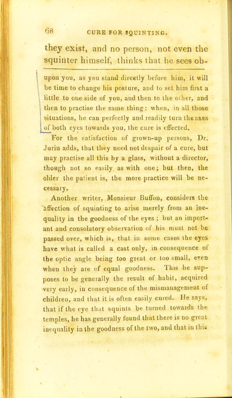 they exist, and no person, not even the squinter himself, thinks that he sees ob- upon you, as you stand directly before him, it will be time to change his posture, and to set him first a little to one side of you, and then to the oilier, and | then to practise the same thing: when, in all those | situations, he can perfectly and readily turn the axes | of both eyes towards you, the cure is effected. For the satisfaction of grown-up persons, Dr. Jurin adds, that they need not despair of a cure, but may practise all this by a glass, without a director, though not so easily as with one; but then, the older the patient is, the more pracliee will be ne- cessary. Another writer, Monsieur Buffou, considers the affection of squinting to arise merely from an ine- quality in the goodness of the eyes ; but an import- ant and consolatory observation of his must not be passed over, which is, that in some cases the eyes have what is called a cast only, in consequence of the optic angle being too great or too small, eren when they are of equal goodness. This he sup- poses to be generally the result of habit, acquired very early, in consequence of the mismanagement of children, and that it is often easily cured. He says, that if the eye that squints be turned towards the temples, he has generally found that there is no great inequality in the goodness of the two, and that in this