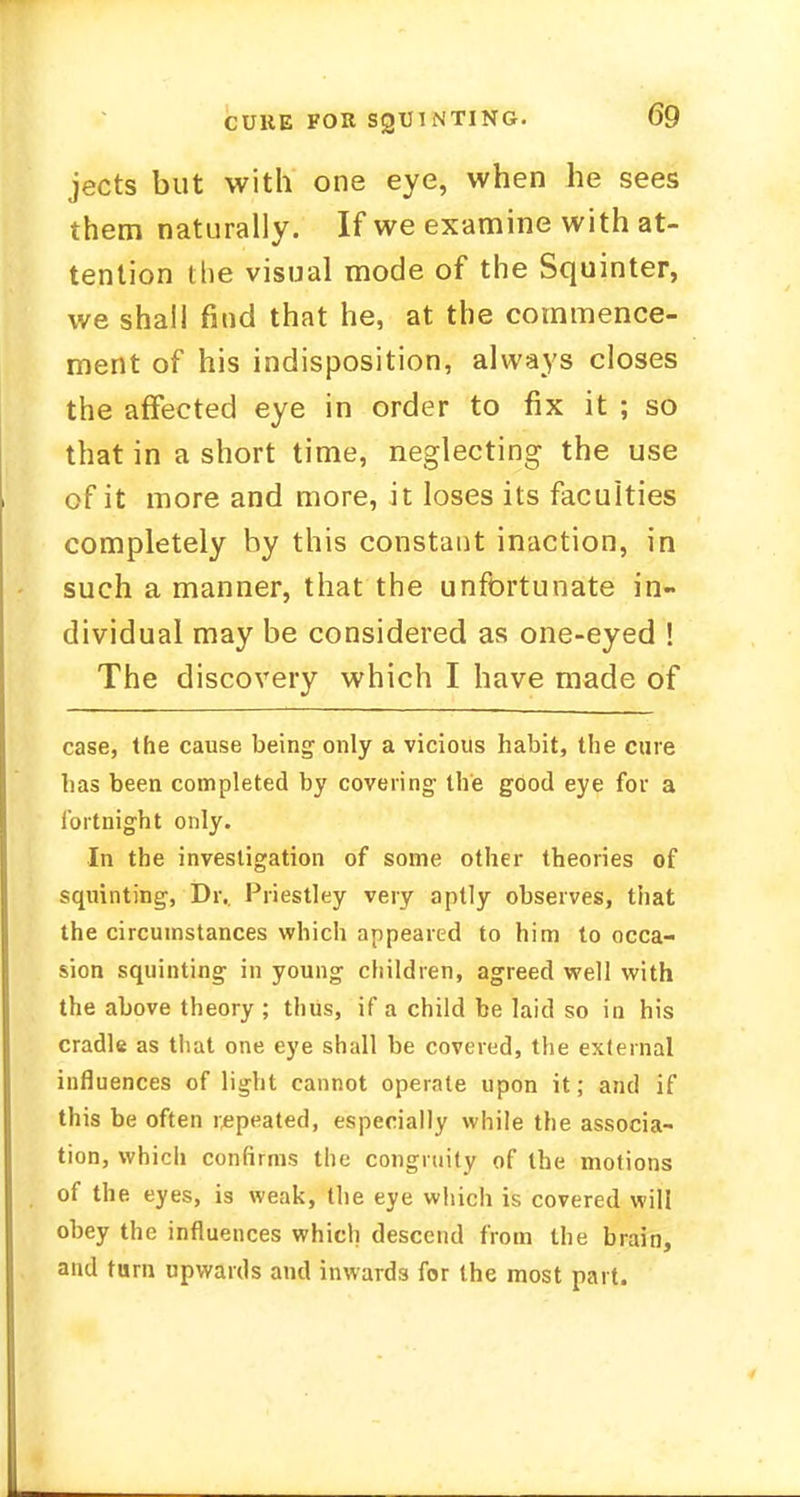 jects but with one eye, when he sees them naturally. If we examine with at- tention the visual mode of the Squinter, we shall find that he, at the commence- ment of his indisposition, always closes the affected eye in order to fix it ; so that in a short time, neglecting the use of it more and more, it loses its faculties completely hy this constant inaction, in such a manner, that the unfortunate in- dividual may be considered as one-eyed ! The discovery which I have made of case, the cause being only a vicious habit, the cure has been completed by covering the good eye for a fortnight only. In the investigation of some other theories of squinting, Dr.. Priestley very aptly observes, that the circumstances which appeared to him to occa- sion squinting in young children, agreed well with the above theory ; thus, if a child be laid so in his cradle as that one eye shall be covered, the external influences of light cannot operate upon it; and if this be often repeated, especially while the associa- tion, which confirms the congruity of the motions of the eyes, is weak, the eye which is covered will obey the influences which descend from the brain, and turn upwards and inwards for the most part.