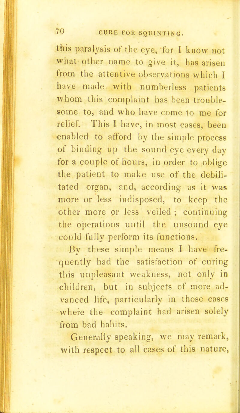 this paralysis of the eye, for I know not what other name to give it, has arisen from the attentive observations which I have made with numberless patients whom this complaint has been trouble- some to, and who have come to me for relief. This I have, in most cases, been enabled to afford by the simple process of binding up the sound eye every clay for a couple of hours, in order to oblige the patient to make use of the debili- tated organ, and, according as it was more or less indisposed, to keep the other more or less veiled ; continuing the operations until the unsound eye could fully perform its functions. By these simple means I have fre- quently had the satisfaction of curing this unpleasant weakness, not only in children, but in subjects of more ad- vanced life, particularly in those cases where the complaint had arisen solely from bad habits. Generally speaking, we may remark, with respect to all cases of this nature,