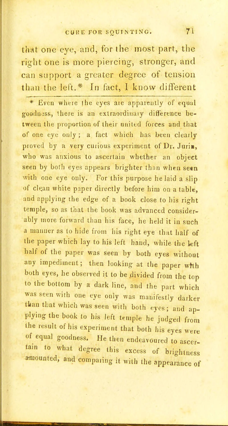 that one eye, and, for the most part, the right one is more piercing, stronger, and can support a greater degree of tension than the left.* In fact, 1 know different * Even where the eyes are apparently of equal goodness, there is an extraordinary difference be- tween the proportion of their united forces and that of one eye only ; a fact which has been clearly proved by a very curious experiment of Dr. Juri», who was anxious to ascertain whether an object seen by both eyes appears brighter than when seen with one eye only. For this purpose he laid a slip of cle,an white paper directly before him on a table, and applying the edge of a book close to his right temple, so as that the book was advanced consider- ably more forward than his face, he held it in such a manner as to hide from his right eye that half of the paper which lay to his left hand, while the left half of the paper was seen by both eyes without any impediment; then looking at the paper whh both eyes, he observed it to be .divided from the top to the bottom by a dark line, and the part which was seen with one eye only was manifestly darker than that which was seen with both eyes; and ap- plying the book to his left temple he judged from the result of his experiment that both his eyes were of equal goodness. He then endeavoured to ascer- tam to what degree this excess of brightness amounted, and comparing it with the appearance of