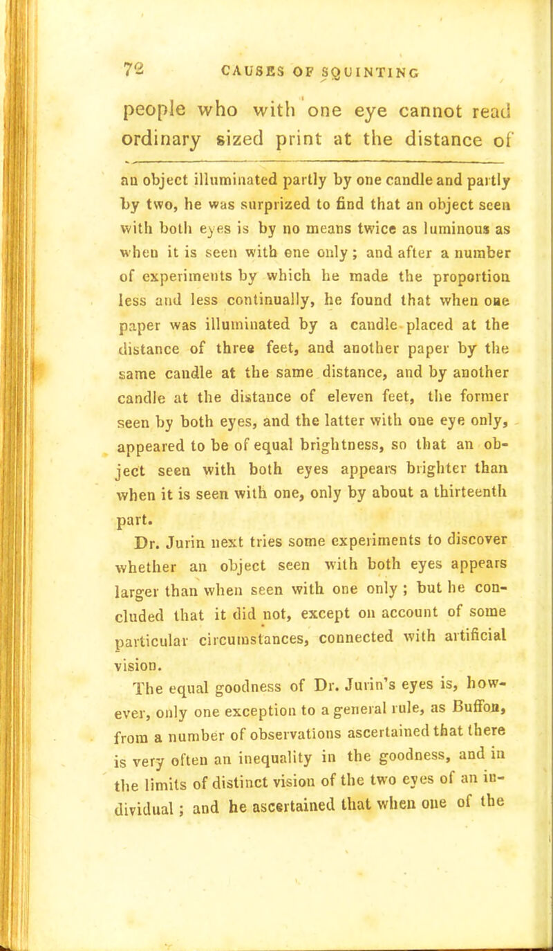 people who with one eye cannot read ordinary sized print at the distance of an object illuminated partly by one candle and partly by two, he was surprized to find that an object seen with both eyes is by no means twice as luminous as when it is seen with one only; and after a number of experiments by which he made the proportion less and less continually, he found that when oae paper was illuminated by a candle placed at the distance of three feet, and another paper by the same candle at the same distance, and by another candle at the distance of eleven feet, the former seen by both eyes, and the latter with one eye only, appeared to be of equal brightness, so that an ob- ject seen with both eyes appears brighter than when it is seen with one, only by about a thirteenth part. Dr. Jurin next tries some experiments to discover whether an object seen with both eyes appears larger than when seen with one only ; but he con- cluded that it did not, except on account of some particular circumstances, connected with artificial vision. The equal goodness of Dr. Jurin's eyes is, how- ever, only one exception to a general rule, as Buffon, from a number of observations ascertained that there is very often an inequality in the goodness, and in the limits of distinct vision of the two eyes of an in- dividual ; and he ascertained that when one of the