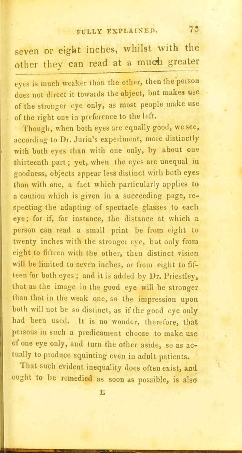 seven or eigkt inches, whilst with the other they can read at a much greater eyes is much weaker than the other, then the person does not direct it towards the object, but makes use of the stronger eye only, as most people make use of the right one in preference to the left. Though, when both eyes are equally good, we see, according to Dr. Juriu's experiment, more distinctly with both eyes than with one only, by about one thirteenth part; yet, when the eyes are unequal in goodness, objects appear less distinct with both eyes than with one, a fact which particularly applies to a caution which is given in a succeeding page, re- specting the adapting of spectacle glasses to each eye; for if, for instance, the distance at which a person can read a small print be from eight to twenty inches with the stronger eye, but only from eight to fifteen with the other, then distinct vision will be limited to seveli inches, or from eight to fif- teen for both eyes ; and it is added by Dr. Priestley, that as the image in the good eye will be stronger than that in the weak one, so the impression upon both will not be so distinct, as if the good eye only had been used. It is no wonder, therefore, that peisons in such a predicament choose to make use of one eye only, and turn the other aside, so as ac- tually to produce squinting even in adult patients. '1 hat such evident inequality does often exist, and ought to be remedied as soon as possible, is also E