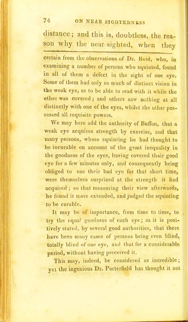 distance; and this is, doubtless, the rea- son why the near sighted, when they certain from the observations of Dr. Rtid, who, in examining a number of persons who squinted, found in all of them a defect in the sight of one eye. Some of them had only so much of distinct vision in the weak eye, as to be able to read with it while the ether was covered; and others saw nothing at all distinctly with one of the eyes, whilst the other pos- sessed all requisite powers. We may here add the authority of Buffon, that a weak eye acquires strength by exercise, and that many persons, whose squinting he had thought to be incurable on account of the great inequality in the goodness of the eyes, Iraving covered their good eye for a few minutes only, and consequently being obliged to use their bad eye for that short time, were themselves surprized at the strength it had acquired ; so that measuring their view afterwards, he found it more extended, and judged the squinting to be curable. It may be of importance, from time to time, to try the equa^ goodness of each eye; as it is posi- tively stated, by several good authorities, that there have been many cases of persons being even blind, totally blind of one eye, and that for a considerable period, without having perceived it. This may, indeed, be considered as incredible; yet the ingenious Dr. Porterfield has thought it not