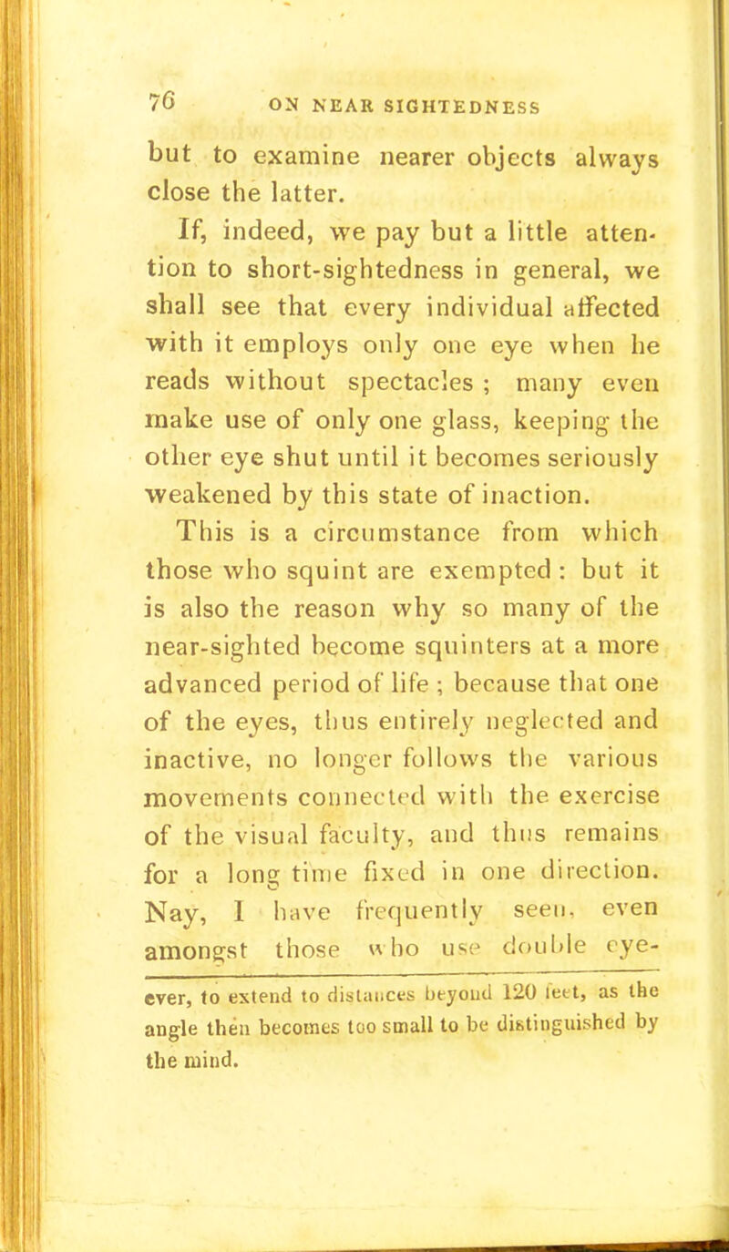 but to examine nearer objects always close the latter. If, indeed, we pay but a little atten- tion to short-sightedness in general, we shall see that every individual affected with it employs only one eye when he reads without spectacles ; many even make use of only one glass, keeping the other eye shut until it becomes seriously weakened by this state of inaction. This is a circumstance from which those who squint are exempted : but it is also the reason why so many of the near-sighted become squinters at a more advanced period of life ; because that one of the eyes, thus entirely neglec ted and inactive, no longer follows the various movements connected with the exercise of the visual faculty, and thus remains for a lone time fixed in one direction. Nay, I have frequently seen, even amongst those who use double eye- ever, to extend to distances beyoud 120 feet, as the angle then becomes too small to be distinguished by the mind.