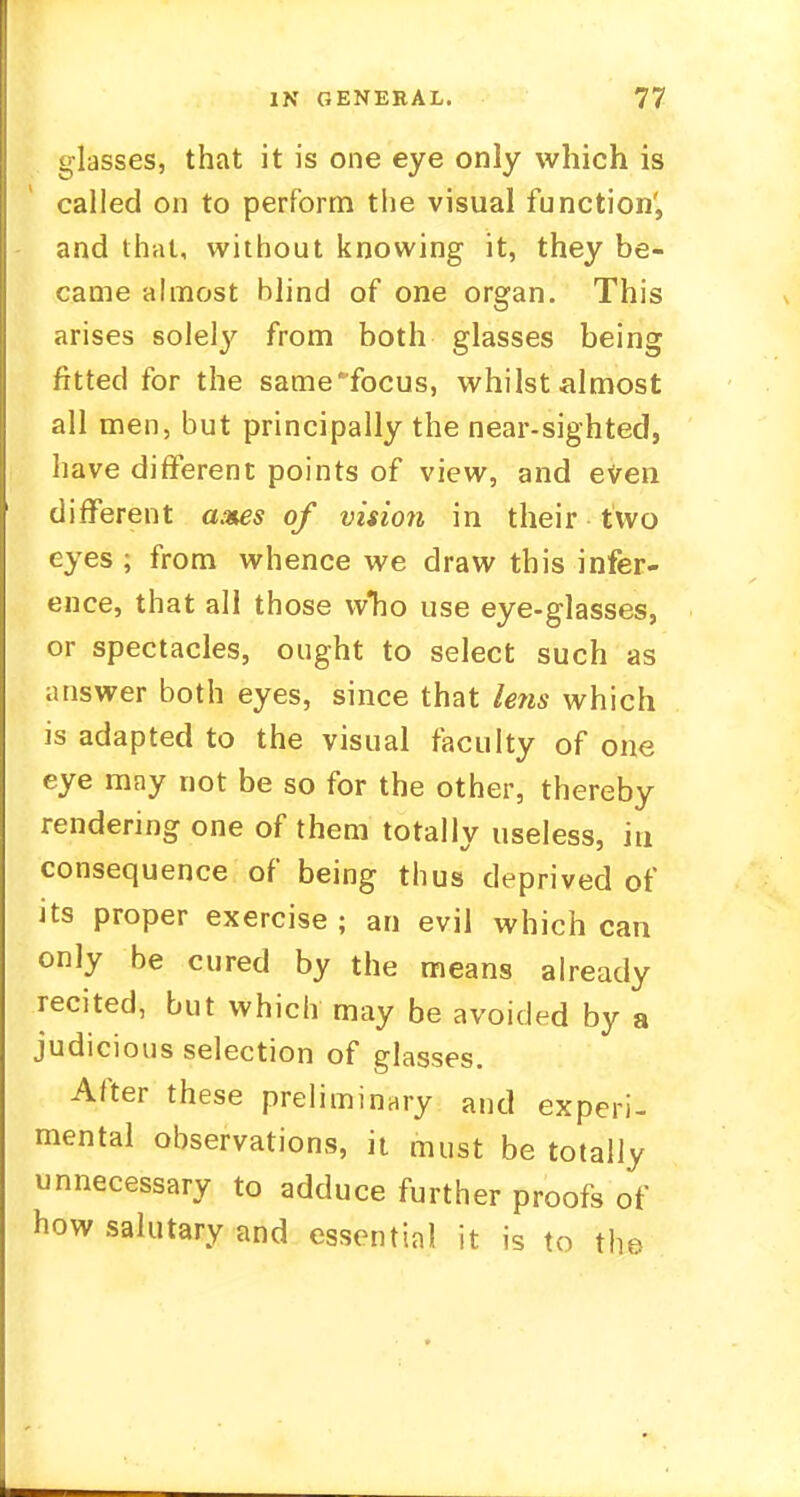 glasses, that it is one eye only which is called on to perform the visual function', and thai, without knowing it, they be- came almost blind of one organ. This arises solety from both glasses being fitted for the same focus, whilst almost all men, but principally the near-sighted, have different points of view, and even different axes of vision in their two eyes ; from whence we draw this infer- ence, that all those w*ho use eye-glasses, or spectacles, ought to select such as answer both eyes, since that lens which is adapted to the visual faculty of one eye may not be so for the other, thereby rendering one of them totally useless, in consequence of being thus deprived of its proper exercise; an evil which can only be cured by the means already recited, but which may be avoided by a judicious selection of glasses. After these preliminary and experi- mental observations, it must be totally unnecessary to adduce further proofs of how salutary and essential it is to the